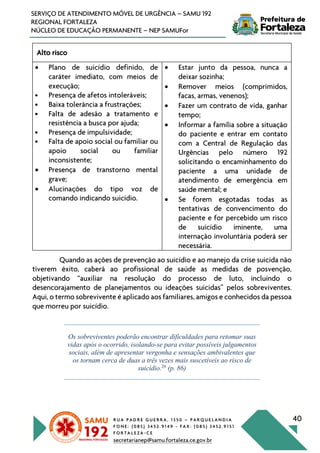 R U A P A D R E G U E R R A , 1 3 5 0 – P A R Q U E L A N D I A
F O N E : ( 0 8 5 ) 3 4 5 2 . 9 1 4 9 - F A X : ( 0 8 5 ) 3 4 5 2 . 9 1 5 1
F O R T A L E Z A - C E
secretarianep@samu.fortaleza.ce.gov.br
40
SERVIÇO DE ATENDIMENTO MÓVEL DE URGÊNCIA – SAMU 192
REGIONAL FORTALEZA
NÚCLEO DE EDUCAÇÃO PERMANENTE – NEP SAMUFor
Alto risco
• Plano de suicídio definido, de
caráter imediato, com meios de
execução;
• Presença de afetos intoleráveis;
• Baixa tolerância a frustrações;
• Falta de adesão a tratamento e
resistência a busca por ajuda;
• Presença de impulsividade;
• Falta de apoio social ou familiar ou
apoio social ou familiar
inconsistente;
• Presença de transtorno mental
grave;
• Alucinações do tipo voz de
comando indicando suicídio.
• Estar junto da pessoa, nunca a
deixar sozinha;
• Remover meios (comprimidos,
facas, armas, venenos);
• Fazer um contrato de vida, ganhar
tempo;
• Informar a família sobre a situação
do paciente e entrar em contato
com a Central de Regulação das
Urgências pelo número 192
solicitando o encaminhamento do
paciente a uma unidade de
atendimento de emergência em
saúde mental; e
• Se forem esgotadas todas as
tentativas de convencimento do
paciente e for percebido um risco
de suicídio iminente, uma
internação involuntária poderá ser
necessária.
Quando as ações de prevenção ao suicídio e ao manejo da crise suicida não
tiverem êxito, caberá ao profissional de saúde as medidas de posvenção,
objetivando “auxiliar na resolução do processo de luto, incluindo o
desencorajamento de planejamentos ou ideações suicidas” pelos sobreviventes.
Aqui, o termo sobrevivente é aplicado aos familiares, amigos e conhecidos da pessoa
que morreu por suicídio.
Os sobreviventes poderão encontrar dificuldades para retomar suas
vidas após o ocorrido, isolando-se para evitar possíveis julgamentos
sociais, além de apresentar vergonha e sensações ambivalentes que
os tornam cerca de duas a três vezes mais suscetíveis ao risco de
suicídio.28
(p. 86)
 