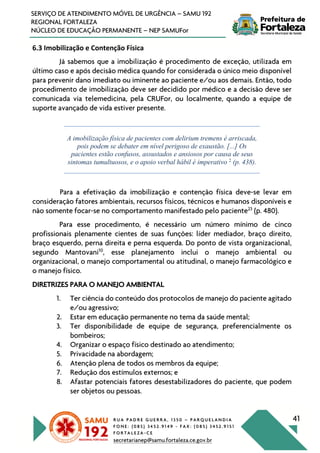 R U A P A D R E G U E R R A , 1 3 5 0 – P A R Q U E L A N D I A
F O N E : ( 0 8 5 ) 3 4 5 2 . 9 1 4 9 - F A X : ( 0 8 5 ) 3 4 5 2 . 9 1 5 1
F O R T A L E Z A - C E
secretarianep@samu.fortaleza.ce.gov.br
41
SERVIÇO DE ATENDIMENTO MÓVEL DE URGÊNCIA – SAMU 192
REGIONAL FORTALEZA
NÚCLEO DE EDUCAÇÃO PERMANENTE – NEP SAMUFor
6.3 Imobilização e Contenção Física
Já sabemos que a imobilização é procedimento de exceção, utilizada em
último caso e após decisão médica quando for considerada o único meio disponível
para prevenir dano imediato ou iminente ao paciente e/ou aos demais. Então, todo
procedimento de imobilização deve ser decidido por médico e a decisão deve ser
comunicada via telemedicina, pela CRUFor, ou localmente, quando a equipe de
suporte avançado de vida estiver presente.
A imobilização física de pacientes com delirium tremens é arriscada,
pois podem se debater em nível perigoso de exaustão. [...] Os
pacientes estão confusos, assustados e ansiosos por causa de seus
sintomas tumultuosos, e o apoio verbal hábil é imperativo 2
(p. 438).
Para a efetivação da imobilização e contenção física deve-se levar em
consideração fatores ambientais, recursos físicos, técnicos e humanos disponíveis e
não somente focar-se no comportamento manifestado pelo paciente23
(p. 480).
Para esse procedimento, é necessário um número mínimo de cinco
profissionais plenamente cientes de suas funções: líder mediador, braço direito,
braço esquerdo, perna direita e perna esquerda. Do ponto de vista organizacional,
segundo Mantovani10
, esse planejamento inclui o manejo ambiental ou
organizacional, o manejo comportamental ou atitudinal, o manejo farmacológico e
o manejo físico.
DIRETRIZES PARA O MANEJO AMBIENTAL
1. Ter ciência do conteúdo dos protocolos de manejo do paciente agitado
e/ou agressivo;
2. Estar em educação permanente no tema da saúde mental;
3. Ter disponibilidade de equipe de segurança, preferencialmente os
bombeiros;
4. Organizar o espaço físico destinado ao atendimento;
5. Privacidade na abordagem;
6. Atenção plena de todos os membros da equipe;
7. Redução dos estímulos externos; e
8. Afastar potenciais fatores desestabilizadores do paciente, que podem
ser objetos ou pessoas.
 