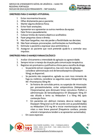 R U A P A D R E G U E R R A , 1 3 5 0 – P A R Q U E L A N D I A
F O N E : ( 0 8 5 ) 3 4 5 2 . 9 1 4 9 - F A X : ( 0 8 5 ) 3 4 5 2 . 9 1 5 1
F O R T A L E Z A - C E
secretarianep@samu.fortaleza.ce.gov.br
42
SERVIÇO DE ATENDIMENTO MÓVEL DE URGÊNCIA – SAMU 192
REGIONAL FORTALEZA
NÚCLEO DE EDUCAÇÃO PERMANENTE – NEP SAMUFor
DIRETRIZES PARA O MANEJO ATITUDINAL
1. Evitar movimentos bruscos;
2. Olhar diretamente para o paciente;
3. Manter alguma distância física;
4. Evitar fazer anotações;
5. Apresentar-se e apresentar os outros membros da equipe;
6. Falar firme e pausadamente;
7. Colocar limites de maneira objetiva e acolhedora
8. Fazer perguntas claras e diretas;
9. Não fazer barganhas, mas não perder a flexibilidade nas decisões;
10. Não fazer ameaças, provocações, confrontações ou humilhações;
11. Estimular o paciente a expressar seus sentimentos; e
12. Assegurar ao paciente que você pretende ajudá-lo a controlar seus
impulsos.
DIRETRIZES PARA O MANEJO FARMACOLÓGICO
1. Avaliar clinicamente a intensidade da agitação ou agressividade;
2. Sempre iniciar o manejo da situação pela comunicação terapêutica;
3. Registrar em prontuário a justificativa clínica para a escolha da droga;
o Se paciente estiver cooperativo, mas com risco de agitação,
considerar administração oral de benzodiazepínico (Diazepam
10mg), se disponível;
o Se paciente não cooperativo, agitado ou com risco iminente de
fuga ou violência, considerar os seguintes casos: Haloperidol 5mg
IM + Prometazina 50mg IM.
§ Se história de convulsão prévia, ou suspeição de intoxicação
por psicoestimulantes, evitar antipsicóticos (Haloperidol,
Clorpromazina), pois diminuem limiar convulsivo. Preferir a
administração de benzodiazepínico EV (Diazepam 10mg EV
não diluído e lento ou Midazolam 5 a 10mg IM) após
contenção física
§ Em pacientes em delirium tremens, deve-se realizar logo
Diazepam 10mg (oral ou EV de acordo com as possibilidades)
ou Midazolam 5-10 mg IM e iniciar monitorização de sinais
vitais o mais breve possível (frequência cardíaca, pressão
arterial e temperatura tendem a se apresentar aumentados).
o Em casos especiais:
 