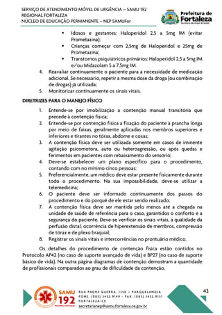 R U A P A D R E G U E R R A , 1 3 5 0 – P A R Q U E L A N D I A
F O N E : ( 0 8 5 ) 3 4 5 2 . 9 1 4 9 - F A X : ( 0 8 5 ) 3 4 5 2 . 9 1 5 1
F O R T A L E Z A - C E
secretarianep@samu.fortaleza.ce.gov.br
43
SERVIÇO DE ATENDIMENTO MÓVEL DE URGÊNCIA – SAMU 192
REGIONAL FORTALEZA
NÚCLEO DE EDUCAÇÃO PERMANENTE – NEP SAMUFor
§ Idosos e gestantes: Haloperidol 2,5 a 5mg IM (evitar
Prometazina);
§ Crianças começar com 2,5mg de Haloperidol e 25mg de
Prometazina;
§ Transtornos psiquiátricos primários: Haloperidol 2,5 a 5mg IM
e/ou Midazolam 5 a 7,5mg IM.
4. Reavaliar continuamente o paciente para a necessidade de medicação
adicional. Se necessário, repetir a mesma dose da droga (ou combinação
de drogas) já utilizada;
5. Monitorizar continuamente os sinais vitais.
DIRETRIZES PARA O MANEJO FÍSICO
1. Entende-se por imobilização a contenção manual transitória que
precede à contenção física;
2. Entende-se por contenção física a fixação do paciente à prancha longa
por meio de faixas, geralmente aplicadas nos membros superiores e
inferiores e tirantes no tórax, abdome e coxas;
3. A contenção física deve ser utilizada somente em casos de iminente
agitação psicomotora, auto ou heteroagressão, ou após quedas e
ferimentos em pacientes com rebaixamento do sensório;
4. Deve-se estabelecer um plano específico para o procedimento,
contando com no mínimo cinco pessoas;
5. Preferencialmente, um médico deve estar presente fisicamente durante
todo o procedimento. Na sua impossibilidade, deve-se utilizar a
telemedicina;
6. O paciente deve ser informado continuamente dos passos do
procedimento e do porquê de ele estar sendo realizado;
7. A contenção física deve ser mantida pelo menos até a chegada na
unidade de saúde de referência para o caso, garantidos o conforto e a
segurança do paciente. Deve-se verificar os sinais vitais, a qualidade da
perfusão distal, ocorrência de hiperextensão de membros, compressão
de tórax e de plexo braquial;
8. Registrar os sinais vitais e intercorrências no prontuário médico.
Os detalhes do procedimento de contenção física estão contidos no
Protocolo AP42 (no caso de suporte avançado de vida) e BP27 (no caso de suporte
básico de vida). Na outra página diagramas de contenção demostram a quantidade
de profissionais comparados ao grau de dificuldade da contenção.
 
