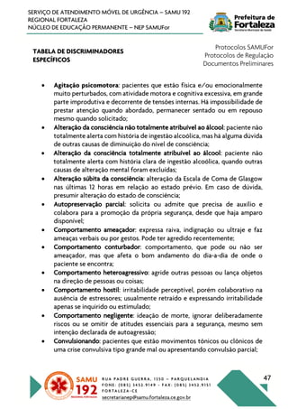 R U A P A D R E G U E R R A , 1 3 5 0 – P A R Q U E L A N D I A
F O N E : ( 0 8 5 ) 3 4 5 2 . 9 1 4 9 - F A X : ( 0 8 5 ) 3 4 5 2 . 9 1 5 1
F O R T A L E Z A - C E
secretarianep@samu.fortaleza.ce.gov.br
47
SERVIÇO DE ATENDIMENTO MÓVEL DE URGÊNCIA – SAMU 192
REGIONAL FORTALEZA
NÚCLEO DE EDUCAÇÃO PERMANENTE – NEP SAMUFor
TABELA DE DISCRIMINADORES
ESPECÍFICOS
Protocolos SAMUFor
Protocolos de Regulação
Documentos Preliminares
• Agitação psicomotora: pacientes que estão física e/ou emocionalmente
muito perturbados, com atividade motora e cognitiva excessiva, em grande
parte improdutiva e decorrente de tensões internas. Há impossibilidade de
prestar atenção quando abordado, permanecer sentado ou em repouso
mesmo quando solicitado;
• Alteração da consciência não totalmente atribuível ao álcool: paciente não
totalmente alerta com história de ingestão alcoólica, mas há alguma dúvida
de outras causas de diminuição do nível de consciência;
• Alteração da consciência totalmente atribuível ao álcool: paciente não
totalmente alerta com história clara de ingestão alcoólica, quando outras
causas de alteração mental foram excluídas;
• Alteração súbita da consciência: alteração da Escala de Coma de Glasgow
nas últimas 12 horas em relação ao estado prévio. Em caso de dúvida,
presumir alteração do estado de consciência;
• Autopreservação parcial: solicita ou admite que precisa de auxílio e
colabora para a promoção da própria segurança, desde que haja amparo
disponível;
• Comportamento ameaçador: expressa raiva, indignação ou ultraje e faz
ameaças verbais ou por gestos. Pode ter agredido recentemente;
• Comportamento conturbador: comportamento, que pode ou não ser
ameaçador, mas que afeta o bom andamento do dia-a-dia de onde o
paciente se encontra;
• Comportamento heteroagressivo: agride outras pessoas ou lança objetos
na direção de pessoas ou coisas;
• Comportamento hostil: irritabilidade perceptível, porém colaborativo na
ausência de estressores; usualmente retraído e expressando irritabilidade
apenas se inquirido ou estimulado;
• Comportamento negligente: ideação de morte, ignorar deliberadamente
riscos ou se omitir de atitudes essenciais para a segurança, mesmo sem
intenção declarada de autoagressão;
• Convulsionando: pacientes que estão movimentos tônicos ou clônicos de
uma crise convulsiva tipo grande mal ou apresentando convulsão parcial;
 