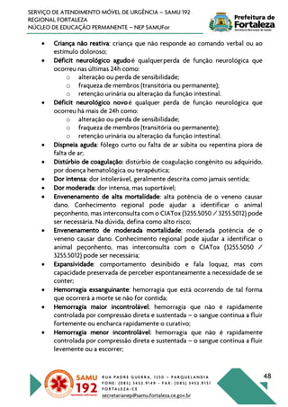 R U A P A D R E G U E R R A , 1 3 5 0 – P A R Q U E L A N D I A
F O N E : ( 0 8 5 ) 3 4 5 2 . 9 1 4 9 - F A X : ( 0 8 5 ) 3 4 5 2 . 9 1 5 1
F O R T A L E Z A - C E
secretarianep@samu.fortaleza.ce.gov.br
48
SERVIÇO DE ATENDIMENTO MÓVEL DE URGÊNCIA – SAMU 192
REGIONAL FORTALEZA
NÚCLEO DE EDUCAÇÃO PERMANENTE – NEP SAMUFor
• Criança não reativa: criança que não responde ao comando verbal ou ao
estímulo doloroso;
• Déficit neurológico agudoé qualquerperda de função neurológica que
ocorreu nas últimas 24h como:
o alteração ou perda de sensibilidade;
o fraqueza de membros (transitória ou permanente);
o retenção urinária ou alteração da função intestinal.
• Déficit neurológico novoé qualquer perda de função neurológica que
ocorreu há mais de 24h como:
o alteração ou perda de sensibilidade;
o fraqueza de membros (transitória ou permanente);
o retenção urinária ou alteração da função intestinal.
• Dispneia aguda: fôlego curto ou falta de ar súbita ou repentina piora de
falta de ar;
• Distúrbio de coagulação: distúrbio de coagulação congênito ou adquirido,
por doença hematológica ou terapêutica;
• Dor intensa: dor intolerável, geralmente descrita como jamais sentida;
• Dor moderada: dor intensa, mas suportável;
• Envenenamento de alta mortalidade: alta potência de o veneno causar
dano. Conhecimento regional pode ajudar a identificar o animal
peçonhento, mas interconsulta com o CIATox (3255.5050 / 3255.5012) pode
ser necessária. Na dúvida, defina como alto risco;
• Envenenamento de moderada mortalidade: moderada potência de o
veneno causar dano. Conhecimento regional pode ajudar a identificar o
animal peçonhento, mas interconsulta com o CIATox (3255.5050 /
3255.5012) pode ser necessária;
• Expansividade: comportamento desinibido e fala loquaz, mas com
capacidade preservada de perceber espontaneamente a necessidade de se
conter;
• Hemorragia exsanguinante: hemorragia que está ocorrendo de tal forma
que ocorrerá a morte se não for contida;
• Hemorragia maior incontrolável: hemorragia que não é rapidamente
controlada por compressão direta e sustentada – o sangue continua a fluir
fortemente ou encharca rapidamente o curativo;
• Hemorragia menor incontrolável: hemorragia que não é rapidamente
controlada por compressão direta e sustentada – o sangue continua a fluir
levemente ou a escorrer;
 