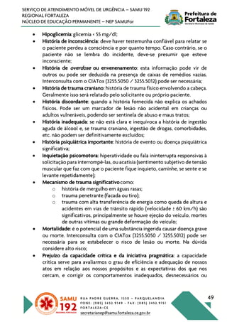 R U A P A D R E G U E R R A , 1 3 5 0 – P A R Q U E L A N D I A
F O N E : ( 0 8 5 ) 3 4 5 2 . 9 1 4 9 - F A X : ( 0 8 5 ) 3 4 5 2 . 9 1 5 1
F O R T A L E Z A - C E
secretarianep@samu.fortaleza.ce.gov.br
49
SERVIÇO DE ATENDIMENTO MÓVEL DE URGÊNCIA – SAMU 192
REGIONAL FORTALEZA
NÚCLEO DE EDUCAÇÃO PERMANENTE – NEP SAMUFor
• Hipoglicemia:glicemia < 55 mg/dl;
• História de inconsciência: deve haver testemunha confiável para relatar se
o paciente perdeu a consciência e por quanto tempo. Caso contrário, se o
paciente não se lembra do incidente, deve-se presumir que esteve
inconsciente;
• História de overdose ou envenenamento: esta informação pode vir de
outros ou pode ser deduzida na presença de caixas de remédios vazias.
Interconsulta com o CIATox (3255.5050 / 3255.5012) pode ser necessária;
• História de trauma craniano: história de trauma físico envolvendo a cabeça.
Geralmente isso será relatado pelo solicitante ou próprio paciente.
• História discordante: quando a história fornecida não explica os achados
físicos. Pode ser um marcador de lesão não acidental em crianças ou
adultos vulneráveis, podendo ser sentinela de abuso e maus tratos;
• História inadequada: se não está clara e inequívoca a história de ingestão
aguda de álcool e, se trauma craniano, ingestão de drogas, comorbidades,
etc. não podem ser definitivamente excluídos;
• História psiquiátrica importante: história de evento ou doença psiquiátrica
significativa;
• Inquietação psicomotora: hiperatividade ou fala ininterrupta responsivas à
solicitação para interrompê-las, ou acatisia (sentimento subjetivo de tensão
muscular que faz com que o paciente fique inquieto, caminhe, se sente e se
levante repetidamente);
• Mecanismo de trauma significativocomo:
o história de mergulho em águas rasas;
o trauma penetrante (facada ou tiro);
o trauma com alta transferência de energia como queda de altura e
acidentes em vias de trânsito rápido (velocidade ≥ 60 km/h) são
significativos, principalmente se houve ejeção do veículo, mortes
de outras vítimas ou grande deformação do veículo;
• Mortalidade: é o potencial de uma substância ingerida causar doença grave
ou morte. Interconsulta com o CIATox (3255.5050 / 3255.5012) pode ser
necessária para se estabelecer o risco de lesão ou morte. Na dúvida
considere alto risco;
• Prejuízo da capacidade crítica e da iniciativa pragmática: a capacidade
critica serve para avaliarmos o grau de eficiência e adequação de nossos
atos em relação aos nossos propósitos e as expectativas dos que nos
cercam, e corrigir os comportamentos inadequados, desnecessários ou
 