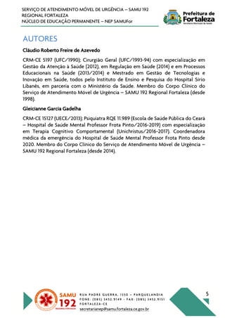 R U A P A D R E G U E R R A , 1 3 5 0 – P A R Q U E L A N D I A
F O N E : ( 0 8 5 ) 3 4 5 2 . 9 1 4 9 - F A X : ( 0 8 5 ) 3 4 5 2 . 9 1 5 1
F O R T A L E Z A - C E
secretarianep@samu.fortaleza.ce.gov.br
5
SERVIÇO DE ATENDIMENTO MÓVEL DE URGÊNCIA – SAMU 192
REGIONAL FORTALEZA
NÚCLEO DE EDUCAÇÃO PERMANENTE – NEP SAMUFor
AUTORES
Cláudio Roberto Freire de Azevedo
CRM-CE 5197 (UFC/1990); Cirurgião Geral (UFC/1993-94) com especialização em
Gestão da Atenção à Saúde (2012), em Regulação em Saúde (2014) e em Processos
Educacionais na Saúde (2013/2014) e Mestrado em Gestão de Tecnologias e
Inovação em Saúde, todos pelo Instituto de Ensino e Pesquisa do Hospital Sírio
Libanês, em parceria com o Ministério da Saúde. Membro do Corpo Clínico do
Serviço de Atendimento Móvel de Urgência – SAMU 192 Regional Fortaleza (desde
1998).
Gleicianne Garcia Gadelha
CRM-CE 15127 (UECE/2013); Psiquiatra RQE 11.989 (Escola de Saúde Pública do Ceará
– Hospital de Saúde Mental Professor Frota Pinto/2016-2019) com especialização
em Terapia Cognitivo Comportamental (Unichristus/2016-2017). Coordenadora
médica da emergência do Hospital de Saúde Mental Professor Frota Pinto desde
2020. Membro do Corpo Clínico do Serviço de Atendimento Móvel de Urgência –
SAMU 192 Regional Fortaleza (desde 2014).
 
