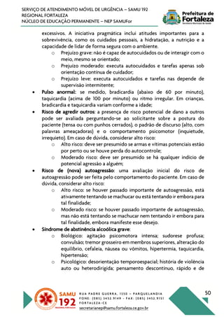 R U A P A D R E G U E R R A , 1 3 5 0 – P A R Q U E L A N D I A
F O N E : ( 0 8 5 ) 3 4 5 2 . 9 1 4 9 - F A X : ( 0 8 5 ) 3 4 5 2 . 9 1 5 1
F O R T A L E Z A - C E
secretarianep@samu.fortaleza.ce.gov.br
50
SERVIÇO DE ATENDIMENTO MÓVEL DE URGÊNCIA – SAMU 192
REGIONAL FORTALEZA
NÚCLEO DE EDUCAÇÃO PERMANENTE – NEP SAMUFor
excessivos. A iniciativa pragmática inclui atitudes importantes para a
sobrevivência, como os cuidados pessoais, a hidratação, a nutrição e a
capacidade de lidar de forma segura com o ambiente.
o Prejuízo grave: não é capaz de autocuidados ou de interagir com o
meio, mesmo se orientado;
o Prejuízo moderado: executa autocuidados e tarefas apenas sob
orientação contínua de cuidador;
o Prejuízo leve: executa autocuidados e tarefas nas depende de
supervisão intermitente;
• Pulso anormal: se medido, bradicardia (abaixo de 60 por minuto),
taquicardia (acima de 100 por minuto) ou ritmo irregular. Em crianças,
bradicardia e taquicardia variam conforme a idade;
• Risco de agredir outros: a presença de risco potencial de dano a outros
pode ser avaliada perguntando-se ao solicitante sobre a postura do
paciente (tensa ou com punhos cerrados), o padrão de discurso (alto, com
palavras ameaçadoras) e o comportamento psicomotor (inquietude,
irrequieto). Em caso de dúvida, considerar alto risco:
o Alto risco: deve ser presumido se armas e vítimas potenciais estão
por perto ou se houve perda do autocontrole;
o Moderado risco: deve ser presumido se há qualquer indício de
potencial agressão a alguém;
• Risco de (nova) autoagressão: uma avaliação inicial do risco de
autoagressão pode ser feita pelo comportamento do paciente. Em caso de
dúvida, considerar alto risco:
o Alto risco: se houver passado importante de autoagressão, está
ativamente tentando se machucar ou está tentando ir embora para
tal finalidade;
o Moderado risco: se houver passado importante de autoagressão,
mas não está tentando se machucar nem tentando ir embora para
tal finalidade, embora manifeste esse desejo.
• Síndrome de abstinência alcoólica grave:
o Biológico: agitação psicomotora intensa; sudorese profusa;
convulsão; tremor grosseiro em membros superiores, alteração do
equilíbrio, cefaleia, náusea ou vômitos, hipertermia, taquicardia,
hipertensão;
o Psicológico: desorientação temporoespacial; história de violência
auto ou heterodirigida; pensamento descontínuo, rápido e de
 