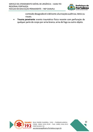R U A P A D R E G U E R R A , 1 3 5 0 – P A R Q U E L A N D I A
F O N E : ( 0 8 5 ) 3 4 5 2 . 9 1 4 9 - F A X : ( 0 8 5 ) 3 4 5 2 . 9 1 5 1
F O R T A L E Z A - C E
secretarianep@samu.fortaleza.ce.gov.br
51
SERVIÇO DE ATENDIMENTO MÓVEL DE URGÊNCIA – SAMU 192
REGIONAL FORTALEZA
NÚCLEO DE EDUCAÇÃO PERMANENTE – NEP SAMUFor
conteúdo desagradável e delirante; alucinações auditivas, táteis ou
visuais.
• Trauma penetrante: evento traumático físico recente com perfuração de
qualquer parte do corpo por arma branca, arma de fogo ou outro objeto.
 