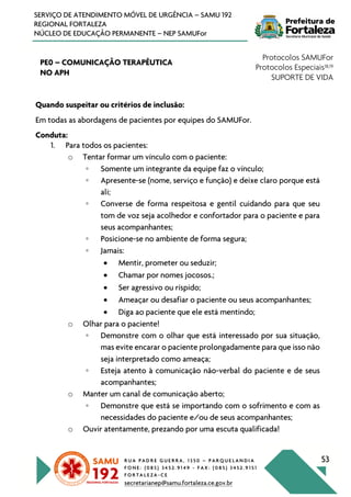 R U A P A D R E G U E R R A , 1 3 5 0 – P A R Q U E L A N D I A
F O N E : ( 0 8 5 ) 3 4 5 2 . 9 1 4 9 - F A X : ( 0 8 5 ) 3 4 5 2 . 9 1 5 1
F O R T A L E Z A - C E
secretarianep@samu.fortaleza.ce.gov.br
53
SERVIÇO DE ATENDIMENTO MÓVEL DE URGÊNCIA – SAMU 192
REGIONAL FORTALEZA
NÚCLEO DE EDUCAÇÃO PERMANENTE – NEP SAMUFor
PE0 – COMUNICAÇÃO TERAPÊUTICA
NO APH
Protocolos SAMUFor
Protocolos Especiais18,19
SUPORTE DE VIDA
Quando suspeitar ou critérios de inclusão:
Em todas as abordagens de pacientes por equipes do SAMUFor.
Conduta:
1. Para todos os pacientes:
o Tentar formar um vínculo com o paciente:
◦ Somente um integrante da equipe faz o vínculo;
◦ Apresente-se (nome, serviço e função) e deixe claro porque está
ali;
◦ Converse de forma respeitosa e gentil cuidando para que seu
tom de voz seja acolhedor e confortador para o paciente e para
seus acompanhantes;
◦ Posicione-se no ambiente de forma segura;
◦ Jamais:
• Mentir, prometer ou seduzir;
• Chamar por nomes jocosos.;
• Ser agressivo ou ríspido;
• Ameaçar ou desafiar o paciente ou seus acompanhantes;
• Diga ao paciente que ele está mentindo;
o Olhar para o paciente!
◦ Demonstre com o olhar que está interessado por sua situação,
mas evite encarar o paciente prolongadamente para que isso não
seja interpretado como ameaça;
◦ Esteja atento à comunicação não-verbal do paciente e de seus
acompanhantes;
o Manter um canal de comunicação aberto;
◦ Demonstre que está se importando com o sofrimento e com as
necessidades do paciente e/ou de seus acompanhantes;
o Ouvir atentamente, prezando por uma escuta qualificada!
 