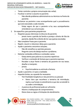R U A P A D R E G U E R R A , 1 3 5 0 – P A R Q U E L A N D I A
F O N E : ( 0 8 5 ) 3 4 5 2 . 9 1 4 9 - F A X : ( 0 8 5 ) 3 4 5 2 . 9 1 5 1
F O R T A L E Z A - C E
secretarianep@samu.fortaleza.ce.gov.br
54
SERVIÇO DE ATENDIMENTO MÓVEL DE URGÊNCIA – SAMU 192
REGIONAL FORTALEZA
NÚCLEO DE EDUCAÇÃO PERMANENTE – NEP SAMUFor
o Tentar controlar a própria comunicação não-verbal;
o Focalizar e centrar o assunto no paciente;
◦ Não aborde problemas administrativos ou técnicos na frente do
paciente;
o Esclarecer ao paciente e seus acompanhantes qual o procedimento
que será executado a cada instante;
◦ Esteja seguro de que o paciente e/ou seus acompanhantes
entenderam sua comunicação;
2. Em específico, para pacientes psiquiátricos:
o Respeitar pausas silenciosas no discurso do paciente;
◦ Jamais tome o partido da família e proteja o direito de fala do
paciente, dando-lhe o direito de ter suas queixas escutadas;
o Não completar frases para o paciente;
o Repetir, resumir e relacionar ideias para o paciente;
o Ajudar o paciente a encontrar soluções;
◦ Não dê conselhos ou opiniões pessoais;
◦ Pergunte como ele deseja resolver o problema;
o Detectar conteúdos enfáticos e conteúdos vazios;
◦ Esteja atento para palavras ou assuntos repetitivos
◦ Verificar o conteúdo de fantasia que o paciente expressa;
◦ Perceber e atuar frente à tentativa do paciente em nos testar,
desafiar e manipular;
◦ Jamais:
• Faça brincadeiras ou estimule a fantasia;
o Ajudar o paciente a vir para a realidade;
o Imponha limites, se e quando for necessário;
◦ Tem finalidade terapêutica e não preventiva ou pessoal;
• Deixe claro que reconhece a tentativa de intimidação,
repita a sua função no atendimento e que não vai atendê-lo
ou ceder à intimidação;
◦ A postura do profissional pode ser suficiente;
◦ Mostre a inadequação do comportamento;
◦ Deixe claras as regras e limitações do atendimento;
 