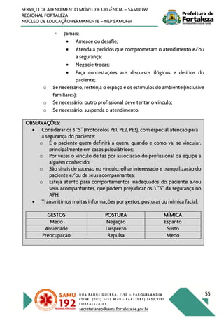 R U A P A D R E G U E R R A , 1 3 5 0 – P A R Q U E L A N D I A
F O N E : ( 0 8 5 ) 3 4 5 2 . 9 1 4 9 - F A X : ( 0 8 5 ) 3 4 5 2 . 9 1 5 1
F O R T A L E Z A - C E
secretarianep@samu.fortaleza.ce.gov.br
55
SERVIÇO DE ATENDIMENTO MÓVEL DE URGÊNCIA – SAMU 192
REGIONAL FORTALEZA
NÚCLEO DE EDUCAÇÃO PERMANENTE – NEP SAMUFor
◦ Jamais:
• Ameace ou desafie;
• Atenda a pedidos que comprometam o atendimento e/ou
a segurança;
• Negocie trocas;
• Faça contestações aos discursos ilógicos e delírios do
paciente;
o Se necessário, restrinja o espaço e os estímulos do ambiente (inclusive
familiares);
o Se necessário, outro profissional deve tentar o vínculo;
o Se necessário, suspenda o atendimento.
OBSERVAÇÕES:
• Considerar os 3 “S” (Protocolos PE1, PE2, PE3), com especial atenção para
a segurança do paciente;
o É o paciente quem definirá a quem, quando e como vai se vincular,
principalmente em casos psiquiátricos;
o Por vezes o vínculo de faz por associação do profissional da equipe a
alguém conhecido;
o São sinais de sucesso no vínculo: olhar interessado e tranquilização do
paciente e/ou de seus acompanhantes;
o Esteja atento para comportamentos inadequados do paciente e/ou
seus acompanhantes, que podem prejudicar os 3 ”S” da segurança no
APH;
• Transmitimos muitas informações por gestos, posturas ou mímica facial:
GESTOS POSTURA MÍMICA
Medo Negação Espanto
Ansiedade Desprezo Susto
Preocupação Repulsa Medo
 