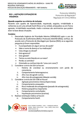 R U A P A D R E G U E R R A , 1 3 5 0 – P A R Q U E L A N D I A
F O N E : ( 0 8 5 ) 3 4 5 2 . 9 1 4 9 - F A X : ( 0 8 5 ) 3 4 5 2 . 9 1 5 1
F O R T A L E Z A - C E
secretarianep@samu.fortaleza.ce.gov.br
57
SERVIÇO DE ATENDIMENTO MÓVEL DE URGÊNCIA – SAMU 192
REGIONAL FORTALEZA
NÚCLEO DE EDUCAÇÃO PERMANENTE – NEP SAMUFor
RC4 – AGITAÇÃO E SITUAÇÃO DE
VIOLÊNCIA
Protocolos SAMUFor
Protocolos de Regulação20
Regulação em Clínica Médica
Quando suspeitar ou critérios de inclusão:
Paciente com quadro de hiperatividade, inquietude, angústia, irritabilidade e
verborreia ou em uma atitude hostil (física e/ou verbal), ameaçadora ou em franca
agressão. Irritabilidade exacerbada, medo e estresse são sentimentos que podem
estar na base dessas situações.
Conduta:
1. Descartada Urgência de Prioridade Máxima (VERMELHO) após o uso do
Protocolo de Acolhimento (RM1) e Protocolo MASTER (RM2), verificar, de
acordo com o Protocolo de Abordagem por Queixas (RM3), se as seguintes
perguntas já foram respondidas:
• É acompanhado em algum serviço de saúde?
• Sabe o nome da doença e/ou medicação?
• Usou drogas ou álcool?
• Está agressivo?
• Está agitado?
• Tentou ou está falando em se matar?
• Perdeu os sentidos?
• Orientado ou confuso (não diz "coisa com coisa")?
2. Considerar o envio de USA se houver:
i. História de overdose ou envenenamento com perda de
consciência;
ii. Comportamento heteroagressivo;
iii. Alto risco de agredir outros;
iv. Alto risco de autoagressão (ideação suicida);
3. Considerar o envio de USI/USB se houver:
v. Agitação psicomotora intensa (hipercinese);
vi. Comportamento ameaçador;
vii. Risco moderado de autoagressão (passado de autoagressão);
viii. História psiquiátrica importante;
ix. Comportamento conturbador;
x. Inquietação psicomotora (acatisia);
4. Realizar orientação médica se houver:
xi. Comportamento hostil;
 