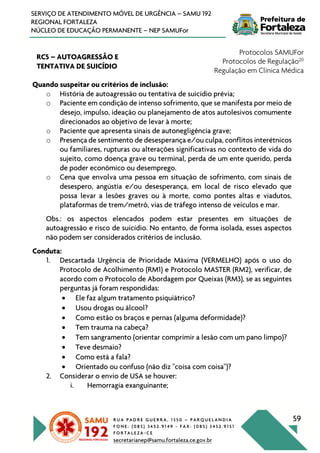 R U A P A D R E G U E R R A , 1 3 5 0 – P A R Q U E L A N D I A
F O N E : ( 0 8 5 ) 3 4 5 2 . 9 1 4 9 - F A X : ( 0 8 5 ) 3 4 5 2 . 9 1 5 1
F O R T A L E Z A - C E
secretarianep@samu.fortaleza.ce.gov.br
59
SERVIÇO DE ATENDIMENTO MÓVEL DE URGÊNCIA – SAMU 192
REGIONAL FORTALEZA
NÚCLEO DE EDUCAÇÃO PERMANENTE – NEP SAMUFor
RC5 – AUTOAGRESSÃO E
TENTATIVA DE SUICÍDIO
Protocolos SAMUFor
Protocolos de Regulação20
Regulação em Clínica Médica
Quando suspeitar ou critérios de inclusão:
o História de autoagressão ou tentativa de suicídio prévia;
o Paciente em condição de intenso sofrimento, que se manifesta por meio de
desejo, impulso, ideação ou planejamento de atos autolesivos comumente
direcionados ao objetivo de levar à morte;
o Paciente que apresenta sinais de autonegligência grave;
o Presença de sentimento de desesperança e/ou culpa, conflitos interétnicos
ou familiares, rupturas ou alterações significativas no contexto de vida do
sujeito, como doença grave ou terminal, perda de um ente querido, perda
de poder econômico ou desemprego.
o Cena que envolva uma pessoa em situação de sofrimento, com sinais de
desespero, angústia e/ou desesperança, em local de risco elevado que
possa levar a lesões graves ou à morte, como pontes altas e viadutos,
plataformas de trem/metrô, vias de tráfego intenso de veículos e mar.
Obs.: os aspectos elencados podem estar presentes em situações de
autoagressão e risco de suicídio. No entanto, de forma isolada, esses aspectos
não podem ser considerados critérios de inclusão.
Conduta:
1. Descartada Urgência de Prioridade Máxima (VERMELHO) após o uso do
Protocolo de Acolhimento (RM1) e Protocolo MASTER (RM2), verificar, de
acordo com o Protocolo de Abordagem por Queixas (RM3), se as seguintes
perguntas já foram respondidas:
• Ele faz algum tratamento psiquiátrico?
• Usou drogas ou álcool?
• Como estão os braços e pernas (alguma deformidade)?
• Tem trauma na cabeça?
• Tem sangramento (orientar comprimir a lesão com um pano limpo)?
• Teve desmaio?
• Como está a fala?
• Orientado ou confuso (não diz "coisa com coisa")?
2. Considerar o envio de USA se houver:
i. Hemorragia exanguinante;
 