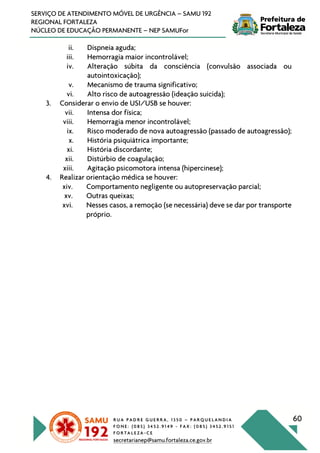 R U A P A D R E G U E R R A , 1 3 5 0 – P A R Q U E L A N D I A
F O N E : ( 0 8 5 ) 3 4 5 2 . 9 1 4 9 - F A X : ( 0 8 5 ) 3 4 5 2 . 9 1 5 1
F O R T A L E Z A - C E
secretarianep@samu.fortaleza.ce.gov.br
60
SERVIÇO DE ATENDIMENTO MÓVEL DE URGÊNCIA – SAMU 192
REGIONAL FORTALEZA
NÚCLEO DE EDUCAÇÃO PERMANENTE – NEP SAMUFor
ii. Dispneia aguda;
iii. Hemorragia maior incontrolável;
iv. Alteração súbita da consciência (convulsão associada ou
autointoxicação);
v. Mecanismo de trauma significativo;
vi. Alto risco de autoagressão (ideação suicida);
3. Considerar o envio de USI/USB se houver:
vii. Intensa dor física;
viii. Hemorragia menor incontrolável;
ix. Risco moderado de nova autoagressão (passado de autoagressão);
x. História psiquiátrica importante;
xi. História discordante;
xii. Distúrbio de coagulação;
xiii. Agitação psicomotora intensa (hipercinese);
4. Realizar orientação médica se houver:
xiv. Comportamento negligente ou autopreservação parcial;
xv. Outras queixas;
xvi. Nesses casos, a remoção (se necessária) deve se dar por transporte
próprio.
 
