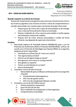 R U A P A D R E G U E R R A , 1 3 5 0 – P A R Q U E L A N D I A
F O N E : ( 0 8 5 ) 3 4 5 2 . 9 1 4 9 - F A X : ( 0 8 5 ) 3 4 5 2 . 9 1 5 1
F O R T A L E Z A - C E
secretarianep@samu.fortaleza.ce.gov.br
61
SERVIÇO DE ATENDIMENTO MÓVEL DE URGÊNCIA – SAMU 192
REGIONAL FORTALEZA
NÚCLEO DE EDUCAÇÃO PERMANENTE – NEP SAMUFor
RC9 – CRISE EM SAÚDE MENTAL
Protocolos SAMUFor
Protocolos de Regulação20
Regulação em Clínica Médica
Quando suspeitar ou critérios de inclusão:
Prejuízo do comportamento pragmático que ocorre por transtornos da crítica e
da iniciativa pragmática. Essa iniciativa envolve a rotina de comportamentos e
atitudes relacionadas com a preservação e promoção do próprio bem-estar:
§ Prejuízo grave da crítica: não é capaz de autocuidados ou de interagir
com o meio de forma eficiente mesmo se orientado;
§ Prejuízo moderado da crítica: executa autocuidados e tarefas apenas
sob orientação contínua de cuidador;
§ Prejuízo leve da crítica: executa autocuidados e tarefas de forma
eficiente, mas depende de supervisão intermitente.
Conduta:
1. Descartada Urgência de Prioridade Máxima (VERMELHO) após o uso do
Protocolo de Acolhimento (RM1) e Protocolo MASTER (RM2), verificar, de
acordo com o Protocolo de Abordagem por Queixas (RM3), se as seguintes
perguntas já foram respondidas:
• Orientado ou confuso (não diz "coisa com coisa")?
• Tem alguma doença mental?
• Está em uso de alguma droga ou álcool?
• Está agressivo com outros ou consigo mesmo?
• Está agitado ou inquieto?
• Tentou ou está falando em se matar?
• Está se alimentando?
2. Considerar o envio de USA se houver:
i. Necessidade de apoio à USB para contenção química nas seguintes
situações:
• Comportamento heteroagressivo;
• Alto risco de agredir outros;
• Alto risco de autoagressão (ideação suicida);
3. Considerar o envio de USI/USB se houver:
ii. História psiquiátrica importante;
iii. Jejum há mais de três dias
iv. Risco moderado de autoagressão ou heteroagressão;
v. Comportamento conturbador.
 
