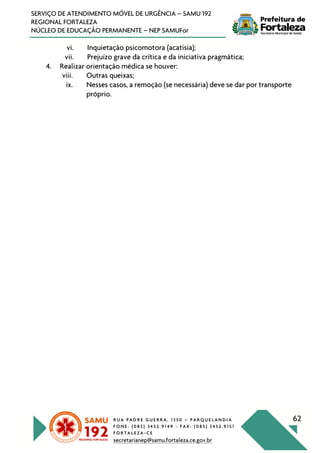 R U A P A D R E G U E R R A , 1 3 5 0 – P A R Q U E L A N D I A
F O N E : ( 0 8 5 ) 3 4 5 2 . 9 1 4 9 - F A X : ( 0 8 5 ) 3 4 5 2 . 9 1 5 1
F O R T A L E Z A - C E
secretarianep@samu.fortaleza.ce.gov.br
62
SERVIÇO DE ATENDIMENTO MÓVEL DE URGÊNCIA – SAMU 192
REGIONAL FORTALEZA
NÚCLEO DE EDUCAÇÃO PERMANENTE – NEP SAMUFor
vi. Inquietação psicomotora (acatisia);
vii. Prejuízo grave da crítica e da iniciativa pragmática;
4. Realizar orientação médica se houver:
viii. Outras queixas;
ix. Nesses casos, a remoção (se necessária) deve se dar por transporte
próprio.
 