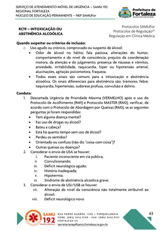 R U A P A D R E G U E R R A , 1 3 5 0 – P A R Q U E L A N D I A
F O N E : ( 0 8 5 ) 3 4 5 2 . 9 1 4 9 - F A X : ( 0 8 5 ) 3 4 5 2 . 9 1 5 1
F O R T A L E Z A - C E
secretarianep@samu.fortaleza.ce.gov.br
63
SERVIÇO DE ATENDIMENTO MÓVEL DE URGÊNCIA – SAMU 192
REGIONAL FORTALEZA
NÚCLEO DE EDUCAÇÃO PERMANENTE – NEP SAMUFor
RC19 – INTOXICAÇÃO OU
ABSTINÊNCIA ALCOÓLICA
Protocolos SAMUFor
Protocolos de Regulação20
Regulação em Clínica Médica
Quando suspeitar ou critérios de inclusão:
o Uso agudo ou crônico, comprovado ou suspeito de álcool:
• Odor de álcool no hálito; fala pastosa; alterações do humor,
comportamento e do nível de consciência; prejuízo da coordenação
motora, da atenção e do julgamento; presença de náuseas e vômitos,
ansiedade, irritabilidade, taquicardia, hiper ou hipotensão arterial,
alucinações, agitação psicomotora, fraqueza.
• Todos esses sinais são comuns para a intoxicação e abstinência
alcoólica. Os sinais diferenciais para abstinência são: tremores, febre,
taquicardia, hipertensão, sudorese profusa, convulsão e delírio.
Conduta:
1. Descartada Urgência de Prioridade Máxima (VERMELHO) após o uso do
Protocolo de Acolhimento (RM1) e Protocolo MASTER (RM2), verificar, de
acordo com o Protocolo de Abordagem por Queixas (RM3), se as seguintes
perguntas já foram respondidas:
• Tem alguma doença mental?
• Faz uso de drogas ou álcool?
• Bateu a cabeça?
• Está há quanto tempo sem uso de álcool?
• Perdeu os sentidos?
• Orientado ou confuso (não diz "coisa com coisa")?
• Outras queixas ou doenças?
2. Considerar o envio de USA se houver:
i. Paciente inconsciente em via pública;
ii. Convulsionando;
iii. Déficit neurológico agudo;
iv. História inadequada;
v. Hipotermia;
vi. Síndrome de abstinência alcoólica grave;
3. Considerar o envio de USI/USB se houver:
vii. Alteração do nível da consciência não totalmente atribuível ao
álcool;
viii. Déficit neurológico novo
 