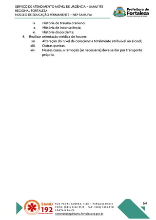 R U A P A D R E G U E R R A , 1 3 5 0 – P A R Q U E L A N D I A
F O N E : ( 0 8 5 ) 3 4 5 2 . 9 1 4 9 - F A X : ( 0 8 5 ) 3 4 5 2 . 9 1 5 1
F O R T A L E Z A - C E
secretarianep@samu.fortaleza.ce.gov.br
64
SERVIÇO DE ATENDIMENTO MÓVEL DE URGÊNCIA – SAMU 192
REGIONAL FORTALEZA
NÚCLEO DE EDUCAÇÃO PERMANENTE – NEP SAMUFor
ix. História de trauma craniano;
x. História de inconsciência;
xi. História discordante;
4. Realizar orientação médica de houver:
xii. Alteração do nível da consciência totalmente atribuível ao álcool;
xiii. Outras queixas;
xiv. Nesses casos, a remoção (se necessária) deve se dar por transporte
próprio.
 