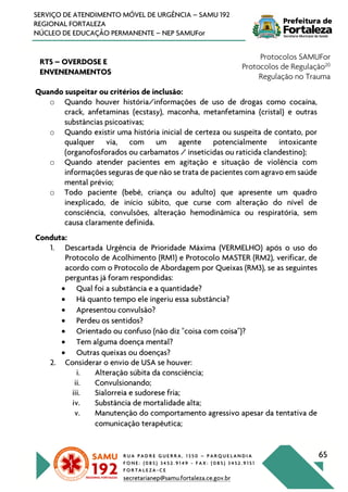 R U A P A D R E G U E R R A , 1 3 5 0 – P A R Q U E L A N D I A
F O N E : ( 0 8 5 ) 3 4 5 2 . 9 1 4 9 - F A X : ( 0 8 5 ) 3 4 5 2 . 9 1 5 1
F O R T A L E Z A - C E
secretarianep@samu.fortaleza.ce.gov.br
65
SERVIÇO DE ATENDIMENTO MÓVEL DE URGÊNCIA – SAMU 192
REGIONAL FORTALEZA
NÚCLEO DE EDUCAÇÃO PERMANENTE – NEP SAMUFor
RT5 – OVERDOSE E
ENVENENAMENTOS
Protocolos SAMUFor
Protocolos de Regulação20
Regulação no Trauma
Quando suspeitar ou critérios de inclusão:
o Quando houver história/informações de uso de drogas como cocaína,
crack, anfetaminas (ecstasy), maconha, metanfetamina (cristal) e outras
substâncias psicoativas;
o Quando existir uma história inicial de certeza ou suspeita de contato, por
qualquer via, com um agente potencialmente intoxicante
(organofosforados ou carbamatos / inseticidas ou raticida clandestino);
o Quando atender pacientes em agitação e situação de violência com
informações seguras de que não se trata de pacientes com agravo em saúde
mental prévio;
o Todo paciente (bebê, criança ou adulto) que apresente um quadro
inexplicado, de início súbito, que curse com alteração do nível de
consciência, convulsões, alteração hemodinâmica ou respiratória, sem
causa claramente definida.
Conduta:
1. Descartada Urgência de Prioridade Máxima (VERMELHO) após o uso do
Protocolo de Acolhimento (RM1) e Protocolo MASTER (RM2), verificar, de
acordo com o Protocolo de Abordagem por Queixas (RM3), se as seguintes
perguntas já foram respondidas:
• Qual foi a substância e a quantidade?
• Há quanto tempo ele ingeriu essa substância?
• Apresentou convulsão?
• Perdeu os sentidos?
• Orientado ou confuso (não diz "coisa com coisa")?
• Tem alguma doença mental?
• Outras queixas ou doenças?
2. Considerar o envio de USA se houver:
i. Alteração súbita da consciência;
ii. Convulsionando;
iii. Sialorreia e sudorese fria;
iv. Substância de mortalidade alta;
v. Manutenção do comportamento agressivo apesar da tentativa de
comunicação terapêutica;
 