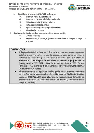 R U A P A D R E G U E R R A , 1 3 5 0 – P A R Q U E L A N D I A
F O N E : ( 0 8 5 ) 3 4 5 2 . 9 1 4 9 - F A X : ( 0 8 5 ) 3 4 5 2 . 9 1 5 1
F O R T A L E Z A - C E
secretarianep@samu.fortaleza.ce.gov.br
66
SERVIÇO DE ATENDIMENTO MÓVEL DE URGÊNCIA – SAMU 192
REGIONAL FORTALEZA
NÚCLEO DE EDUCAÇÃO PERMANENTE – NEP SAMUFor
3. Considerar o envio de USI/USB se houver:
vi. Risco de nova autoagressão;
vii. Substância de mortalidade moderada;
viii. História psiquiátrica importante;
ix. História de inconsciência;
x. Agitação ou inquietação psicomotora;
xi. História discordante;
4. Realizar orientação médica se nenhum item acima existir:
xii. Outras queixas;
xiii. Nesses casos, a remoção(se necessária)deve se darpor transporte
próprio.
OBSERVAÇÕES:
• A Regulação Médica deve ser informada prontamente sobre qualquer
detalhe disponível sobre o agente causador, bem como os sinais e
sintomas encontrados, para subsidiar o contato com o Centro de
Assistência Toxicológica de Fortaleza – CIATox – (85) 3255-5050
(emergência) e 3255-5012 – Rua Barão do Rio Branco, 1816, Centro,
Fortaleza – CE; CEP 60.016-061; E-mail: socorroverasijf@yahoo.com.br
(Atendimento 24 horas)
• Alternativamente a Regulação Médica pode entrar em contato com o
serviço Disque-Intoxicação da Agência Nacional de Vigilância Sanitária
(número: 0800.722.6001) para a tomada de decisão e para definição do
encaminhamento e/ou unidade de saúde de destino (preferencialmente
hospital terciário).
 