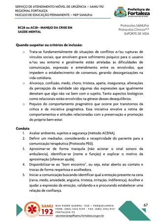 R U A P A D R E G U E R R A , 1 3 5 0 – P A R Q U E L A N D I A
F O N E : ( 0 8 5 ) 3 4 5 2 . 9 1 4 9 - F A X : ( 0 8 5 ) 3 4 5 2 . 9 1 5 1
F O R T A L E Z A - C E
secretarianep@samu.fortaleza.ce.gov.br
67
SERVIÇO DE ATENDIMENTO MÓVEL DE URGÊNCIA – SAMU 192
REGIONAL FORTALEZA
NÚCLEO DE EDUCAÇÃO PERMANENTE – NEP SAMUFor
BC28 ou AC38– MANEJO DA CRISE EM
SAÚDE MENTAL
Protocolos SAMUFor
Protocolos Clínicos18,19
SUPORTE DE VIDA
Quando suspeitar ou critérios de inclusão:
o Trata-se fundamentalmente de situações de conflitos e/ou rupturas de
vínculos sociais, que envolvem grave sofrimento psíquico para o usuário
e/ou seu entorno e geralmente estão atreladas às dificuldades de
comunicação, expressão e entendimento entre os envolvidos, que
impedem o estabelecimento de consensos, gerando desorganizações na
vida cotidiana.
o Alvoroço, confusão, medo, choro, tristeza, apatia, insegurança, alterações
da percepção da realidade são algumas das expressões que igualmente
denotam que algo não vai bem com o sujeito. Tanto aspectos biológicos
como relacionais estão envolvidos na gênese desses desequilíbrios.
o Prejuízo do comportamento pragmático que ocorre por transtornos da
crítica e da iniciativa pragmática. Essa iniciativa envolve a rotina de
comportamentos e atitudes relacionadas com a preservação e promoção
do próprio bem-estar.
Conduta
1. Avaliar ambiente, sujeitos e segurança (método ACENA).
2. Definir um mediador, considerando a receptividade do paciente para a
comunicação terapêutica (Protocolo PE0).
3. Aproximar-se de forma tranquila (não acionar o sinal sonoro da
ambulância), identificar-se (nome e função) e explicar o motivo da
aproximação (oferecer ajuda).
4. Disponibilizar-se ao “bom encontro”, ou seja, estar aberto ao contato e
trocas de forma respeitosa e acolhedora.
5. Iniciar a comunicação buscando identificar qual a emoção presente na cena
(raiva, medo, ansiedade, angústia, tristeza, irritação, indiferença). Acolher e
ajudar a expressão da emoção, validando-a e procurando estabelecer uma
relação de confiança.
 
