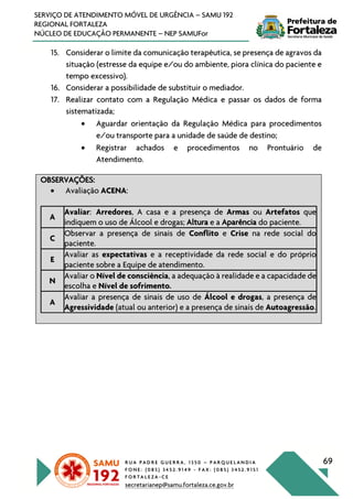 R U A P A D R E G U E R R A , 1 3 5 0 – P A R Q U E L A N D I A
F O N E : ( 0 8 5 ) 3 4 5 2 . 9 1 4 9 - F A X : ( 0 8 5 ) 3 4 5 2 . 9 1 5 1
F O R T A L E Z A - C E
secretarianep@samu.fortaleza.ce.gov.br
69
SERVIÇO DE ATENDIMENTO MÓVEL DE URGÊNCIA – SAMU 192
REGIONAL FORTALEZA
NÚCLEO DE EDUCAÇÃO PERMANENTE – NEP SAMUFor
15. Considerar o limite da comunicação terapêutica, se presença de agravos da
situação (estresse da equipe e/ou do ambiente, piora clínica do paciente e
tempo excessivo).
16. Considerar a possibilidade de substituir o mediador.
17. Realizar contato com a Regulação Médica e passar os dados de forma
sistematizada;
• Aguardar orientação da Regulação Médica para procedimentos
e/ou transporte para a unidade de saúde de destino;
• Registrar achados e procedimentos no Prontuário de
Atendimento.
OBSERVAÇÕES:
• Avaliação ACENA:
A
Avaliar: Arredores, A casa e a presença de Armas ou Artefatos que
indiquem o uso de Álcool e drogas; Altura e a Aparência do paciente.
C
Observar a presença de sinais de Conflito e Crise na rede social do
paciente.
E
Avaliar as expectativas e a receptividade da rede social e do próprio
paciente sobre a Equipe de atendimento.
N
Avaliar o Nível de consciência, a adequação à realidade e a capacidade de
escolha e Nível de sofrimento.
A
Avaliar a presença de sinais de uso de Álcool e drogas, a presença de
Agressividade (atual ou anterior) e a presença de sinais de Autoagressão.
 