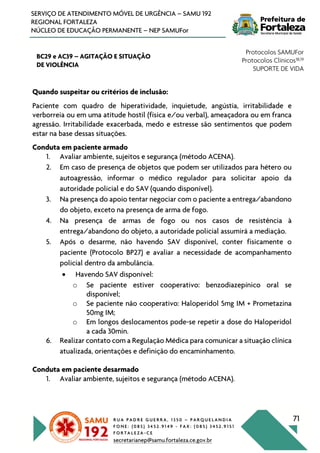 R U A P A D R E G U E R R A , 1 3 5 0 – P A R Q U E L A N D I A
F O N E : ( 0 8 5 ) 3 4 5 2 . 9 1 4 9 - F A X : ( 0 8 5 ) 3 4 5 2 . 9 1 5 1
F O R T A L E Z A - C E
secretarianep@samu.fortaleza.ce.gov.br
71
SERVIÇO DE ATENDIMENTO MÓVEL DE URGÊNCIA – SAMU 192
REGIONAL FORTALEZA
NÚCLEO DE EDUCAÇÃO PERMANENTE – NEP SAMUFor
BC29 e AC39 – AGITAÇÃO E SITUAÇÃO
DE VIOLÊNCIA
Protocolos SAMUFor
Protocolos Clínicos18,19
SUPORTE DE VIDA
Quando suspeitar ou critérios de inclusão:
Paciente com quadro de hiperatividade, inquietude, angústia, irritabilidade e
verborreia ou em uma atitude hostil (física e/ou verbal), ameaçadora ou em franca
agressão. Irritabilidade exacerbada, medo e estresse são sentimentos que podem
estar na base dessas situações.
Conduta em paciente armado
1. Avaliar ambiente, sujeitos e segurança (método ACENA).
2. Em caso de presença de objetos que podem ser utilizados para hétero ou
autoagressão, informar o médico regulador para solicitar apoio da
autoridade policial e do SAV (quando disponível).
3. Na presença do apoio tentar negociar com o paciente a entrega/abandono
do objeto, exceto na presença de arma de fogo.
4. Na presença de armas de fogo ou nos casos de resistência à
entrega/abandono do objeto, a autoridade policial assumirá a mediação.
5. Após o desarme, não havendo SAV disponível, conter fisicamente o
paciente (Protocolo BP27) e avaliar a necessidade de acompanhamento
policial dentro da ambulância.
• Havendo SAV disponível:
o Se paciente estiver cooperativo: benzodiazepínico oral se
disponível;
o Se paciente não cooperativo: Haloperidol 5mg IM + Prometazina
50mg IM;
o Em longos deslocamentos pode-se repetir a dose do Haloperidol
a cada 30min.
6. Realizar contato com a Regulação Médica para comunicar a situação clínica
atualizada, orientações e definição do encaminhamento.
Conduta em paciente desarmado
1. Avaliar ambiente, sujeitos e segurança (método ACENA).
 