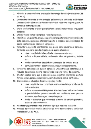 R U A P A D R E G U E R R A , 1 3 5 0 – P A R Q U E L A N D I A
F O N E : ( 0 8 5 ) 3 4 5 2 . 9 1 4 9 - F A X : ( 0 8 5 ) 3 4 5 2 . 9 1 5 1
F O R T A L E Z A - C E
secretarianep@samu.fortaleza.ce.gov.br
72
SERVIÇO DE ATENDIMENTO MÓVEL DE URGÊNCIA – SAMU 192
REGIONAL FORTALEZA
NÚCLEO DE EDUCAÇÃO PERMANENTE – NEP SAMUFor
2. Abordar a cena conforme protocolo de manejo da crise (Protocolo BC28
ou AC38).
3. Demonstrar interesse e consideração pela situação, tentando estabelecer
uma relação de confiança e deixando claro que você está ali para ajudar, na
tentativa de tranquilizá-lo.
4. Ouvir atentamente o que o paciente tem a dizer, incluindo sua linguagem
corporal.
5. Utilizar frases curtas e simples e repetir propostas.
6. Identificar um parente, amigo, ou profissional preferencialmente indicado
pelo paciente, que possa oferecer suporte e negociar as necessidades de
apoio e as formas de lidar com a situação.
7. Perguntar o que está acontecendo que possa estar causando a agitação,
tentando associar o estado de agitação a quatro situações:
• raiva - hostilidade, fala exaltada, tensão muscular etc.;
• euforia – hiperatividade, verborreia, ideia de grandeza, insônia
etc.;
• medo – atitude de desconfiança, sensação de ameaça etc.; e
• confusão mental – desorientação, discurso incoerente etc.
8. Investir na conversa com alguém agitado é uma estratégia potente para a
redução da agitação, mesmo não havendo resposta verbal do paciente.
9. Ofertar opções para que o paciente possa escolher, mantendo postura
firme e segura para negociar limites, sem desafiá-lo nem o confrontar.
10. Distensionar as situações de raiva, euforia e medo:
• raiva – explicitar que reconhece a raiva, mas dialogar em busca de
outras soluções;
• euforia – manter o diálogo com atitudes claras, indicando limites
e possibilidades, proporcionando um ambiente com poucos
estímulos, que favoreça a tranquilização; e
• medo – explicitar que reconhece o medo, ter atitude protetiva,
escuta e fala acolhedoras.
11. Não fazer julgamentos e não prometer algo que não será realizado.
12. No caso de confusão mental (alteração do nível de consciência) considerar
Protocolo BC15 ou AC25.
 