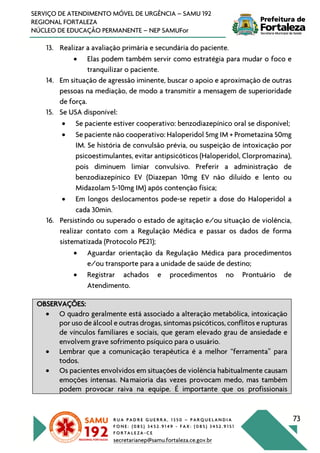 R U A P A D R E G U E R R A , 1 3 5 0 – P A R Q U E L A N D I A
F O N E : ( 0 8 5 ) 3 4 5 2 . 9 1 4 9 - F A X : ( 0 8 5 ) 3 4 5 2 . 9 1 5 1
F O R T A L E Z A - C E
secretarianep@samu.fortaleza.ce.gov.br
73
SERVIÇO DE ATENDIMENTO MÓVEL DE URGÊNCIA – SAMU 192
REGIONAL FORTALEZA
NÚCLEO DE EDUCAÇÃO PERMANENTE – NEP SAMUFor
13. Realizar a avaliação primária e secundária do paciente.
• Elas podem também servir como estratégia para mudar o foco e
tranquilizar o paciente.
14. Em situação de agressão iminente, buscar o apoio e aproximação de outras
pessoas na mediação, de modo a transmitir a mensagem de superioridade
de força.
15. Se USA disponível:
• Se paciente estiver cooperativo: benzodiazepínico oral se disponível;
• Se paciente não cooperativo: Haloperidol 5mg IM + Prometazina 50mg
IM. Se história de convulsão prévia, ou suspeição de intoxicação por
psicoestimulantes, evitar antipsicóticos (Haloperidol, Clorpromazina),
pois diminuem limiar convulsivo. Preferir a administração de
benzodiazepínico EV (Diazepan 10mg EV não diluído e lento ou
Midazolam 5-10mg IM) após contenção física;
• Em longos deslocamentos pode-se repetir a dose do Haloperidol a
cada 30min.
16. Persistindo ou superado o estado de agitação e/ou situação de violência,
realizar contato com a Regulação Médica e passar os dados de forma
sistematizada (Protocolo PE21);
• Aguardar orientação da Regulação Médica para procedimentos
e/ou transporte para a unidade de saúde de destino;
• Registrar achados e procedimentos no Prontuário de
Atendimento.
OBSERVAÇÕES:
• O quadro geralmente está associado a alteração metabólica, intoxicação
por uso de álcool e outras drogas, sintomas psicóticos, conflitos e rupturas
de vínculos familiares e sociais, que geram elevado grau de ansiedade e
envolvem grave sofrimento psíquico para o usuário.
• Lembrar que a comunicação terapêutica é a melhor “ferramenta” para
todos.
• Os pacientes envolvidos em situações de violência habitualmente causam
emoções intensas. Namaioria das vezes provocam medo, mas também
podem provocar raiva na equipe. É importante que os profissionais
 