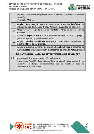 R U A P A D R E G U E R R A , 1 3 5 0 – P A R Q U E L A N D I A
F O N E : ( 0 8 5 ) 3 4 5 2 . 9 1 4 9 - F A X : ( 0 8 5 ) 3 4 5 2 . 9 1 5 1
F O R T A L E Z A - C E
secretarianep@samu.fortaleza.ce.gov.br
74
SERVIÇO DE ATENDIMENTO MÓVEL DE URGÊNCIA – SAMU 192
REGIONAL FORTALEZA
NÚCLEO DE EDUCAÇÃO PERMANENTE – NEP SAMUFor
prestem atenção nas próprias emoções e nas suas reações em relação ao
paciente.
• Avaliação ACENA:
A
Avaliar: Arredores, A casa e a presença de Armas ou Artefatos que
indiquem o uso de Álcool e drogas; Altura e a Aparência do paciente.
C
Observar a presença de sinais de Conflito e Crise na rede social do
paciente.
E
Avaliar as expectativas e a receptividade da rede social e do próprio
paciente sobre a Equipe de atendimento.
N
Avaliar o Nível de consciência, a adequação à realidade e a capacidade de
escolha e Nível de sofrimento.
A
Avaliar a presença de sinais de uso de Álcool e drogas, a presença de
Agressividade (atual ou anterior) e a presença de sinais de Autoagressão.
CONDUTA ADICIONAL EM SUPORTE INTERMEDIÁRIO DE VIDA (SIV)
Sob orientação médica, manobras em SIV podem incluir:
• Haloperidol 5mg IM + Prometazina 50mg IM visando à tranquilização do
paciente. Em longos deslocamentos pode-se repetir a dose do
Haloperidol a cada 30 min.
 
