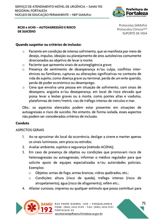 R U A P A D R E G U E R R A , 1 3 5 0 – P A R Q U E L A N D I A
F O N E : ( 0 8 5 ) 3 4 5 2 . 9 1 4 9 - F A X : ( 0 8 5 ) 3 4 5 2 . 9 1 5 1
F O R T A L E Z A - C E
secretarianep@samu.fortaleza.ce.gov.br
75
SERVIÇO DE ATENDIMENTO MÓVEL DE URGÊNCIA – SAMU 192
REGIONAL FORTALEZA
NÚCLEO DE EDUCAÇÃO PERMANENTE – NEP SAMUFor
BC30 e AC40 – AUTOAGRESSÃO E RISCO
DE SUICÍDIO
Protocolos SAMUFor
Protocolos Clínicos18,19
SUPORTE DE VIDA
Quando suspeitar ou critérios de inclusão:
o Paciente em condição de intenso sofrimento, que se manifesta por meio de
desejo, impulso, ideação ou planejamento de atos autolesivos comumente
direcionados ao objetivo de levar à morte;
o Paciente que apresenta sinais de autonegligência grave;
o Presença de sentimento de desesperança e/ou culpa, conflitos inter-
étnicos ou familiares, rupturas ou alterações significativas no contexto de
vida do sujeito, como doença grave ou terminal, perda de um ente querido,
perda de poder econômico ou desemprego.
o Cena que envolva uma pessoa em situação de sofrimento, com sinais de
desespero, angústia e/ou desesperança, em local de risco elevado que
possa levar a lesões graves ou à morte, como pontes altas e viadutos,
plataformas de trem/metrô, vias de tráfego intenso de veículos e mar.
Obs.: os aspectos elencados podem estar presentes em situações de
autoagressão e risco de suicídio. No entanto, de forma isolada, esses aspectos
não podem ser considerados critérios de inclusão.
Conduta
ASPECTOS GERAIS
1. Ao se aproximar do local da ocorrência, desligar a sirene e manter apenas
os sinais luminosos, sem pisca ou estrobo;
2. Avaliar ambiente, sujeitos e segurança (método ACENA);
3. Em caso de presença de objetos ou condições que promovam risco de
heteroagressão ou autoagressão, informar o médico regulador para que
solicite apoio de equipes especializadas e/ou autoridades policiais.
Exemplos:
o Objetos: armas de fogo, armas brancas, vidros quebrados, etc.;
o Condições: altura (risco de queda), tráfego intenso (risco de
atropelamento), água (risco de afogamento), refém etc.;
4. Afastar curiosos, imprensa ou qualquer estímulo que possa contribuir para
 