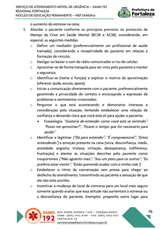 R U A P A D R E G U E R R A , 1 3 5 0 – P A R Q U E L A N D I A
F O N E : ( 0 8 5 ) 3 4 5 2 . 9 1 4 9 - F A X : ( 0 8 5 ) 3 4 5 2 . 9 1 5 1
F O R T A L E Z A - C E
secretarianep@samu.fortaleza.ce.gov.br
76
SERVIÇO DE ATENDIMENTO MÓVEL DE URGÊNCIA – SAMU 192
REGIONAL FORTALEZA
NÚCLEO DE EDUCAÇÃO PERMANENTE – NEP SAMUFor
o aumento do estresse na cena;
5. Abordar o paciente conforme os princípios previstos no protocolo de
Manejo da Crise em Saúde Mental (BC28 e AC38), considerando, em
especial, as seguintes medidas:
o Definir um mediador (preferencialmente um profissional de saúde
treinado), considerando a receptividade do paciente em relação à
formação de vínculo;
o Desligar ou baixar o som do rádio comunicador e/ou do celular;
o Aproximar-se de forma tranquila para ser visto pelo paciente e manter
a segurança;
o Identificar-se (nome e função) e explicar o motivo da aproximação
(oferecer ajuda, escuta, apoio);
o Iniciar a comunicação diretamente com o paciente, preferencialmente
garantindo a privacidade do contato e encorajando a expressão de
problemas e sentimentos vivenciados;
o Perguntar o que está acontecendo e demonstrar interesse e
consideração pela situação, tentando estabelecer uma relação de
confiança e deixando claro que você está ali para ajudar o paciente.
• Fraseologia: “Gostaria de entender como você está se sentindo”;
“Posso me aproximar?”; “Ficarei o tempo que for necessário para
ajudar”.
o Identificar e legitimar (“Dá para entender”; “É compreensível”; “Estou
entendendo”) a emoção presente na cena (raiva, desconfiança, medo,
ansiedade, angústia, tristeza, irritação, desesperança, indiferença,
frustração) e atentar às situações descritas pelo paciente como
insuportáveis (“Não aguento mais”; “Sou um peso para os outros”; “Eu
preferia estar morto”; “Estão querendo acabar com a minha vida”);
o Estabelecer o ritmo da conversação sem pressa para chegar ao
desfecho do atendimento, transmitindo ao paciente a sensação de que
ele não está sozinho;
o Incentivar a mudança de local da conversa para um local mais seguro
somente quando avaliar que essa atitude não aumentará o estresse ou
a desconfiança do paciente. Exemplos: proponha outro lugar para
 