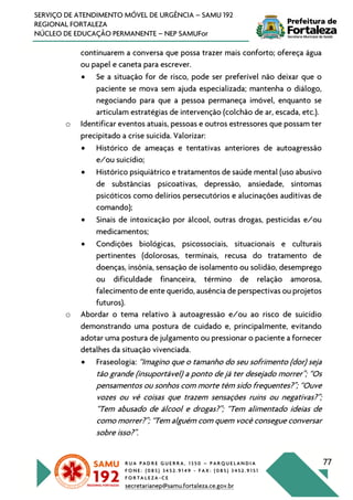 R U A P A D R E G U E R R A , 1 3 5 0 – P A R Q U E L A N D I A
F O N E : ( 0 8 5 ) 3 4 5 2 . 9 1 4 9 - F A X : ( 0 8 5 ) 3 4 5 2 . 9 1 5 1
F O R T A L E Z A - C E
secretarianep@samu.fortaleza.ce.gov.br
77
SERVIÇO DE ATENDIMENTO MÓVEL DE URGÊNCIA – SAMU 192
REGIONAL FORTALEZA
NÚCLEO DE EDUCAÇÃO PERMANENTE – NEP SAMUFor
continuarem a conversa que possa trazer mais conforto; ofereça água
ou papel e caneta para escrever.
• Se a situação for de risco, pode ser preferível não deixar que o
paciente se mova sem ajuda especializada; mantenha o diálogo,
negociando para que a pessoa permaneça imóvel, enquanto se
articulam estratégias de intervenção (colchão de ar, escada, etc.).
o Identificar eventos atuais, pessoas e outros estressores que possam ter
precipitado a crise suicida. Valorizar:
• Histórico de ameaças e tentativas anteriores de autoagressão
e/ou suicídio;
• Histórico psiquiátrico e tratamentos de saúde mental (uso abusivo
de substâncias psicoativas, depressão, ansiedade, sintomas
psicóticos como delírios persecutórios e alucinações auditivas de
comando);
• Sinais de intoxicação por álcool, outras drogas, pesticidas e/ou
medicamentos;
• Condições biológicas, psicossociais, situacionais e culturais
pertinentes (dolorosas, terminais, recusa do tratamento de
doenças, insônia, sensação de isolamento ou solidão, desemprego
ou dificuldade financeira, término de relação amorosa,
falecimento de ente querido, ausência de perspectivas ou projetos
futuros).
o Abordar o tema relativo à autoagressão e/ou ao risco de suicídio
demonstrando uma postura de cuidado e, principalmente, evitando
adotar uma postura de julgamento ou pressionar o paciente a fornecer
detalhes da situação vivenciada.
• Fraseologia: “Imagino que o tamanho do seu sofrimento (dor) seja
tão grande (insuportável) a ponto de já ter desejado morrer”; “Os
pensamentos ou sonhos com morte têm sido frequentes?”; “Ouve
vozes ou vê coisas que trazem sensações ruins ou negativas?”;
“Tem abusado de álcool e drogas?”; “Tem alimentado ideias de
como morrer?”; “Tem alguém com quem você consegue conversar
sobre isso?”.
 