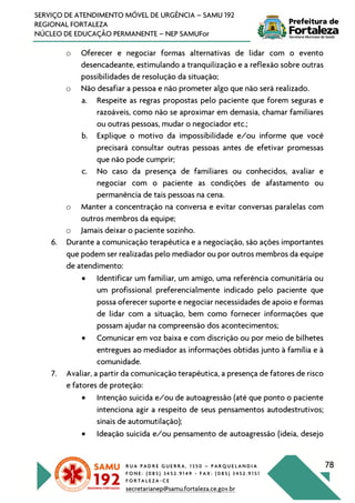 R U A P A D R E G U E R R A , 1 3 5 0 – P A R Q U E L A N D I A
F O N E : ( 0 8 5 ) 3 4 5 2 . 9 1 4 9 - F A X : ( 0 8 5 ) 3 4 5 2 . 9 1 5 1
F O R T A L E Z A - C E
secretarianep@samu.fortaleza.ce.gov.br
78
SERVIÇO DE ATENDIMENTO MÓVEL DE URGÊNCIA – SAMU 192
REGIONAL FORTALEZA
NÚCLEO DE EDUCAÇÃO PERMANENTE – NEP SAMUFor
o Oferecer e negociar formas alternativas de lidar com o evento
desencadeante, estimulando a tranquilização e a reflexão sobre outras
possibilidades de resolução da situação;
o Não desafiar a pessoa e não prometer algo que não será realizado.
a. Respeite as regras propostas pelo paciente que forem seguras e
razoáveis, como não se aproximar em demasia, chamar familiares
ou outras pessoas, mudar o negociador etc.;
b. Explique o motivo da impossibilidade e/ou informe que você
precisará consultar outras pessoas antes de efetivar promessas
que não pode cumprir;
c. No caso da presença de familiares ou conhecidos, avaliar e
negociar com o paciente as condições de afastamento ou
permanência de tais pessoas na cena.
o Manter a concentração na conversa e evitar conversas paralelas com
outros membros da equipe;
o Jamais deixar o paciente sozinho.
6. Durante a comunicação terapêutica e a negociação, são ações importantes
que podem ser realizadas pelo mediador ou por outros membros da equipe
de atendimento:
• Identificar um familiar, um amigo, uma referência comunitária ou
um profissional preferencialmente indicado pelo paciente que
possa oferecer suporte e negociar necessidades de apoio e formas
de lidar com a situação, bem como fornecer informações que
possam ajudar na compreensão dos acontecimentos;
• Comunicar em voz baixa e com discrição ou por meio de bilhetes
entregues ao mediador as informações obtidas junto à família e à
comunidade.
7. Avaliar, a partir da comunicação terapêutica, a presença de fatores de risco
e fatores de proteção:
• Intenção suicida e/ou de autoagressão (até que ponto o paciente
intenciona agir a respeito de seus pensamentos autodestrutivos;
sinais de automutilação);
• Ideação suicida e/ou pensamento de autoagressão (ideia, desejo
 