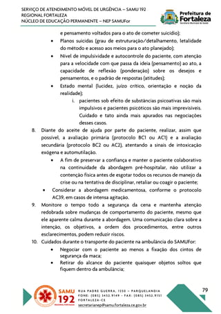 R U A P A D R E G U E R R A , 1 3 5 0 – P A R Q U E L A N D I A
F O N E : ( 0 8 5 ) 3 4 5 2 . 9 1 4 9 - F A X : ( 0 8 5 ) 3 4 5 2 . 9 1 5 1
F O R T A L E Z A - C E
secretarianep@samu.fortaleza.ce.gov.br
79
SERVIÇO DE ATENDIMENTO MÓVEL DE URGÊNCIA – SAMU 192
REGIONAL FORTALEZA
NÚCLEO DE EDUCAÇÃO PERMANENTE – NEP SAMUFor
e pensamento voltados para o ato de cometer suicídio);
• Planos suicidas (grau de estruturação/detalhamento, letalidade
do método e acesso aos meios para o ato planejado);
• Nível de impulsividade e autocontrole do paciente, com atenção
para a velocidade com que passa da ideia (pensamento) ao ato, a
capacidade de reflexão (ponderação) sobre os desejos e
pensamentos, e o padrão de respostas (atitudes);
• Estado mental (lucidez, juízo crítico, orientação e noção da
realidade);
i. pacientes sob efeito de substâncias psicoativas são mais
impulsivos e pacientes psicóticos são mais imprevisíveis.
Cuidado e tato ainda mais apurados nas negociações
desses casos.
8. Diante do aceite de ajuda por parte do paciente, realizar, assim que
possível, a avaliação primária (protocolo BC1 ou AC1) e a avaliação
secundária (protocolo BC2 ou AC2), atentando a sinais de intoxicação
exógena e automutilação.
• A fim de preservar a confiança e manter o paciente colaborativo
na continuidade da abordagem pré-hospitalar, não utilizar a
contenção física antes de esgotar todos os recursos de manejo da
crise ou na tentativa de disciplinar, retaliar ou coagir o paciente;
• Considerar a abordagem medicamentosa, conforme o protocolo
AC39, em casos de intensa agitação.
9. Monitore o tempo todo a segurança da cena e mantenha atenção
redobrada sobre mudanças de comportamento do paciente, mesmo que
ele aparente calma durante a abordagem. Uma comunicação clara sobre a
intenção, os objetivos, a ordem dos procedimentos, entre outros
esclarecimentos, podem reduzir riscos.
10. Cuidados durante o transporte do paciente na ambulância do SAMUFor:
• Negociar com o paciente ao menos a fixação dos cintos de
segurança da maca;
• Retirar do alcance do paciente quaisquer objetos soltos que
fiquem dentro da ambulância;
 