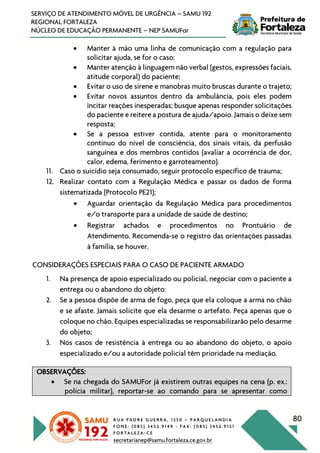 R U A P A D R E G U E R R A , 1 3 5 0 – P A R Q U E L A N D I A
F O N E : ( 0 8 5 ) 3 4 5 2 . 9 1 4 9 - F A X : ( 0 8 5 ) 3 4 5 2 . 9 1 5 1
F O R T A L E Z A - C E
secretarianep@samu.fortaleza.ce.gov.br
80
SERVIÇO DE ATENDIMENTO MÓVEL DE URGÊNCIA – SAMU 192
REGIONAL FORTALEZA
NÚCLEO DE EDUCAÇÃO PERMANENTE – NEP SAMUFor
• Manter à mão uma linha de comunicação com a regulação para
solicitar ajuda, se for o caso;
• Manter atenção à linguagem não verbal (gestos, expressões faciais,
atitude corporal) do paciente;
• Evitar o uso de sirene e manobras muito bruscas durante o trajeto;
• Evitar novos assuntos dentro da ambulância, pois eles podem
incitar reações inesperadas; busque apenas responder solicitações
do paciente e reitere a postura de ajuda/apoio. Jamais o deixe sem
resposta;
• Se a pessoa estiver contida, atente para o monitoramento
contínuo do nível de consciência, dos sinais vitais, da perfusão
sanguínea e dos membros contidos (avaliar a ocorrência de dor,
calor, edema, ferimento e garroteamento).
11. Caso o suicídio seja consumado, seguir protocolo específico de trauma;
12. Realizar contato com a Regulação Médica e passar os dados de forma
sistematizada (Protocolo PE21);
• Aguardar orientação da Regulação Médica para procedimentos
e/o transporte para a unidade de saúde de destino;
• Registrar achados e procedimentos no Prontuário de
Atendimento. Recomenda-se o registro das orientações passadas
à família, se houver.
CONSIDERAÇÕES ESPECIAIS PARA O CASO DE PACIENTE ARMADO
1. Na presença de apoio especializado ou policial, negociar com o paciente a
entrega ou o abandono do objeto:
2. Se a pessoa dispõe de arma de fogo, peça que ela coloque a arma no chão
e se afaste. Jamais solicite que ela desarme o artefato. Peça apenas que o
coloque no chão. Equipes especializadas se responsabilizarão pelo desarme
do objeto;
3. Nos casos de resistência à entrega ou ao abandono do objeto, o apoio
especializado e/ou a autoridade policial têm prioridade na mediação.
OBSERVAÇÕES:
• Se na chegada do SAMUFor já existirem outras equipes na cena (p. ex.:
polícia militar), reportar-se ao comando para se apresentar como
 