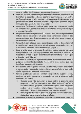 R U A P A D R E G U E R R A , 1 3 5 0 – P A R Q U E L A N D I A
F O N E : ( 0 8 5 ) 3 4 5 2 . 9 1 4 9 - F A X : ( 0 8 5 ) 3 4 5 2 . 9 1 5 1
F O R T A L E Z A - C E
secretarianep@samu.fortaleza.ce.gov.br
81
SERVIÇO DE ATENDIMENTO MÓVEL DE URGÊNCIA – SAMU 192
REGIONAL FORTALEZA
NÚCLEO DE EDUCAÇÃO PERMANENTE – NEP SAMUFor
recurso e obter detalhes sobre a segurança do evento;
• Uma vez iniciada a comunicação terapêutica com um profissional do
SAMUFor, o paciente pode não aceitar a substituição por um outro
profissional mais treinado, mas que chegou mais tarde. Nesses casos, o
profissional do SAMUFor deve manter a negociação, podendo seguir
instruções do negociador mais preparado;
• Orientar os familiares e a rede de apoio social para procurarem a rede
de atenção básica, psicossocial e/ou de assistência social para avaliação
e acompanhamento;
• Perguntar sobre autoagressão NÃO provoca atos de autoagressão nem
induz a pessoa ao suicídio. Em geral, reduz a ansiedade associada aos
pensamentos ou atos de autoagressão e/ou suicídio, e ajuda a pessoa a
se sentir compreendida;
• Ter cuidado com o toque, pois o paciente pode sentir-se desconfortável
e considerar o contato físico uma atitude invasiva, o que pode precipitar
o ato suicida (estender a mão é melhor que “pegar”);
• Levar a sério todas as ameaças de suicídio, mesmo quando pareçam
manipuladoras. Não realizar julgamentos nem minimizar o sofrimento
baseado na crença de que o paciente quer “chamar atenção” ou de que
a situação vivida é banal;
• Para realizar a avaliação, o profissional deve estar consciente de seus
próprios sentimentos (ansiedade, medo, raiva) e não deixar que eles
interfiram no manejo da situação;
• Não acelerar a resolução da situação. Quanto mais paciente e calma for
a conversação/negociação, maior o tempo para refletir, o que pode
ajudar o paciente a mudar de pensamento;
• Fatores protetivos (relação familiar, religiosidade, suporte social,
projetos de vida, esperança e percepção de que a situação pode
melhorar, “há saída”);
• Cuidado para não aumentar a carga sobre o paciente com
perguntas como "você vai deixar seus filhos sozinhos?" ou "você
não pensa na dor que pode causar aos seus pais?". Essas perguntas
podem ter a seguinte interpretação: "realmente só tenho
obrigações, não tenho com quem contar e estou cansado".
• Procure pelos fatores de proteção e apenas converse sobre eles,
ajudando o paciente a se lembrar e refletir.
• Considerar, na avaliação, contextos socioculturais específicos, como os
 