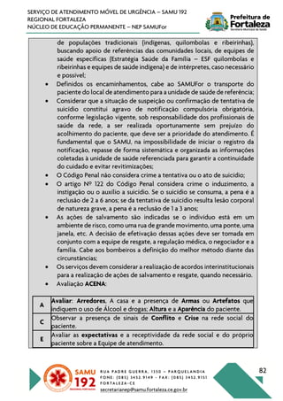 R U A P A D R E G U E R R A , 1 3 5 0 – P A R Q U E L A N D I A
F O N E : ( 0 8 5 ) 3 4 5 2 . 9 1 4 9 - F A X : ( 0 8 5 ) 3 4 5 2 . 9 1 5 1
F O R T A L E Z A - C E
secretarianep@samu.fortaleza.ce.gov.br
82
SERVIÇO DE ATENDIMENTO MÓVEL DE URGÊNCIA – SAMU 192
REGIONAL FORTALEZA
NÚCLEO DE EDUCAÇÃO PERMANENTE – NEP SAMUFor
de populações tradicionais (indígenas, quilombolas e ribeirinhas),
buscando apoio de referências das comunidades locais, de equipes de
saúde específicas (Estratégia Saúde da Família – ESF quilombolas e
ribeirinhas e equipes de saúde indígena) e de intérpretes, caso necessário
e possível;
• Definidos os encaminhamentos, cabe ao SAMUFor o transporte do
paciente do local de atendimento para a unidade de saúde de referência;
• Considerar que a situação de suspeição ou confirmação de tentativa de
suicídio constitui agravo de notificação compulsória obrigatória,
conforme legislação vigente, sob responsabilidade dos profissionais de
saúde da rede, a ser realizada oportunamente sem prejuízo do
acolhimento do paciente, que deve ser a prioridade do atendimento. É
fundamental que o SAMU, na impossibilidade de iniciar o registro da
notificação, repasse de forma sistemática e organizada as informações
coletadas à unidade de saúde referenciada para garantir a continuidade
do cuidado e evitar revitimizações;
• O Código Penal não considera crime a tentativa ou o ato de suicídio;
• O artigo Nº 122 do Código Penal considera crime o induzimento, a
instigação ou o auxílio a suicídio. Se o suicídio se consuma, a pena é a
reclusão de 2 a 6 anos; se da tentativa de suicídio resulta lesão corporal
de natureza grave, a pena é a reclusão de 1 a 3 anos;
• As ações de salvamento são indicadas se o indivíduo está em um
ambiente de risco, como uma rua de grande movimento, uma ponte, uma
janela, etc. A decisão de efetivação dessas ações deve ser tomada em
conjunto com a equipe de resgate, a regulação médica, o negociador e a
família. Cabe aos bombeiros a definição do melhor método diante das
circunstâncias;
• Os serviços devem considerar a realização de acordos interinstitucionais
para a realização de ações de salvamento e resgate, quando necessário.
• Avaliação ACENA:
A
Avaliar: Arredores, A casa e a presença de Armas ou Artefatos que
indiquem o uso de Álcool e drogas; Altura e a Aparência do paciente.
C
Observar a presença de sinais de Conflito e Crise na rede social do
paciente.
E
Avaliar as expectativas e a receptividade da rede social e do próprio
paciente sobre a Equipe de atendimento.
 