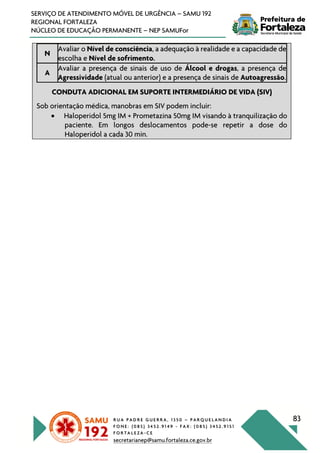 R U A P A D R E G U E R R A , 1 3 5 0 – P A R Q U E L A N D I A
F O N E : ( 0 8 5 ) 3 4 5 2 . 9 1 4 9 - F A X : ( 0 8 5 ) 3 4 5 2 . 9 1 5 1
F O R T A L E Z A - C E
secretarianep@samu.fortaleza.ce.gov.br
83
SERVIÇO DE ATENDIMENTO MÓVEL DE URGÊNCIA – SAMU 192
REGIONAL FORTALEZA
NÚCLEO DE EDUCAÇÃO PERMANENTE – NEP SAMUFor
N
Avaliar o Nível de consciência, a adequação à realidade e a capacidade de
escolha e Nível de sofrimento.
A
Avaliar a presença de sinais de uso de Álcool e drogas, a presença de
Agressividade (atual ou anterior) e a presença de sinais de Autoagressão.
CONDUTA ADICIONAL EM SUPORTE INTERMEDIÁRIO DE VIDA (SIV)
Sob orientação médica, manobras em SIV podem incluir:
• Haloperidol 5mg IM + Prometazina 50mg IM visando à tranquilização do
paciente. Em longos deslocamentos pode-se repetir a dose do
Haloperidol a cada 30 min.
 