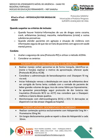 R U A P A D R E G U E R R A , 1 3 5 0 – P A R Q U E L A N D I A
F O N E : ( 0 8 5 ) 3 4 5 2 . 9 1 4 9 - F A X : ( 0 8 5 ) 3 4 5 2 . 9 1 5 1
F O R T A L E Z A - C E
secretarianep@samu.fortaleza.ce.gov.br
85
SERVIÇO DE ATENDIMENTO MÓVEL DE URGÊNCIA – SAMU 192
REGIONAL FORTALEZA
NÚCLEO DE EDUCAÇÃO PERMANENTE – NEP SAMUFor
BTox2 e ATox3 – INTOXICAÇÃO POR DROGAS DE
ABUSO
Protocolos SAMUFor
Intoxicações e Produtos Perigosos
SUPORTE AVANÇADO DE VIDA
Quando suspeitar ou critérios de inclusão:
o Quando houver história/informações de uso de drogas como cocaína,
crack, anfetaminas (ecstasy), maconha, metanfetamina (cristal) e outras
substâncias psicoativas;
o Quando atender pacientes em agitação e situação de violência com
informações seguras de que não se trata de pacientes com agravo em saúde
mental prévio.
Conduta
1. Avaliar a segurança de cena (Protocolo PE1) e utilizar o método ACENA.
2. Considerar os cenários:
PACIENTE AGITADO MAS CONSCIENTE E COLABORATIVO
• Realizar manejo verbal: aproximar-se de forma tranquila, identificar-se
(nome e função), explicar o motivo da aproximação, oferecer ajuda
(Protocolo BC28 ou AC38).
• Considerar a administração de benzodiazepínico oral: Diazepam 10 mg
via oral;
• Iniciar hidratação venosa: a desidratação em casos de anfetamina deve
ser corrigida de forma lenta; cuidado com a vontade do paciente de
beber grandes volumes de água; risco de coma/óbito por hiponatremia;
• Se apresentar precordialgia: seguir protocolo de dor torácica não
traumática (Protocolo BC12 ou AC17) mas considere que o Diazepam
melhora a maioria desses quadros.
• Monitorização com eletrocardiograma (ECG) e ECG 12 derivações se
disponível e se não atrasar chegada ao hospital.
PACIENTE AGITADO, DESORIENTADO OU AGRESSIVO
• Realizar contenção química exclusivamente com Haloperidol 5mg IM +
Prometazina 50mg IM;
• Em longos deslocamentos pode-se repetir a dose do Haloperidol a cada
30min.
 