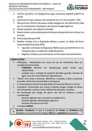 R U A P A D R E G U E R R A , 1 3 5 0 – P A R Q U E L A N D I A
F O N E : ( 0 8 5 ) 3 4 5 2 . 9 1 4 9 - F A X : ( 0 8 5 ) 3 4 5 2 . 9 1 5 1
F O R T A L E Z A - C E
secretarianep@samu.fortaleza.ce.gov.br
87
SERVIÇO DE ATENDIMENTO MÓVEL DE URGÊNCIA – SAMU 192
REGIONAL FORTALEZA
NÚCLEO DE EDUCAÇÃO PERMANENTE – NEP SAMUFor
5. Verificar glicemia e se hipoglicemia seguir protocolo específico (BC19 ou
AC29);
6. Administrar O2 por máscara não reinalante 10 a 15 l/min se SatO2 < 94%;
7. Não provocar vômito, não passar sonda nasogástrica, não administrar nada
por via oral (exceto o diazepam), não realizar lavagem gástrica;
8. Manter paciente com cabeceira elevada;
9. Manter acesso venoso pelo potencial de piora do paciente com coma e/ou
arritmia;
10. Estar preparado para PCR;
11. Realizar contato com a Regulação Médica e passar os dados de forma
sistematizada (Protocolo PE21);
• Aguardar orientação da Regulação Médica para procedimentos e/ou
transporte para a unidade de saúde de destino;
• Registrar achados e procedimentos no Prontuário de Atendimento.
OBSERVAÇÕES:
• Hidratação: desidratação em casos de uso de anfetamina deve ser
corrigida de forma lenta;
◦ ATENÇÃO: Paciente em desidratação pode evoluir para
rabdomiólise.
◦ cuidado com a vontade do paciente de beber grandes volumes de
água; risco de coma/óbito por hiponatremia;
• “Mulas” com sinais e sintomas: identificar a situação, avaliar o paciente,
proceder conforme a necessidade e transportar;
• A intoxicação por álcool está abordada no Protocolo BTox3 ou ATox4;
• Considerar intoxicações por outras/múltiplas drogas. Drogas de abuso
mais frequentes: cocaína, crack, anfetaminas (ecstasy), maconha;
• Na intoxicação por drogas de abuso, são três os cenários a serem
considerados:
◦ Paciente agitado, mas consciente e colaborativo;
◦ Paciente agitado, desorientado, agressivo;
◦ Paciente chocado ou em PCR.
• Avaliação ACENA:
A
Avaliar: Arredores, A casa e a presença de Armas ou Artefatos que
indiquem o uso de Álcool e drogas; Altura e a Aparência do paciente.
 