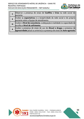 R U A P A D R E G U E R R A , 1 3 5 0 – P A R Q U E L A N D I A
F O N E : ( 0 8 5 ) 3 4 5 2 . 9 1 4 9 - F A X : ( 0 8 5 ) 3 4 5 2 . 9 1 5 1
F O R T A L E Z A - C E
secretarianep@samu.fortaleza.ce.gov.br
88
SERVIÇO DE ATENDIMENTO MÓVEL DE URGÊNCIA – SAMU 192
REGIONAL FORTALEZA
NÚCLEO DE EDUCAÇÃO PERMANENTE – NEP SAMUFor
C
Observar a presença de sinais de Conflito e Crise na rede social do
paciente.
E
Avaliar as expectativas e a receptividade da rede social e do próprio
paciente sobre a Equipe de atendimento.
N
Avaliar o Nível de consciência, a adequação à realidade e a capacidade de
escolha e Nível de sofrimento.
A
Avaliar a presença de sinais de uso de Álcool e drogas, a presença de
Agressividade (atual ou anterior) e a presença de sinais de Auto-agressão.
 