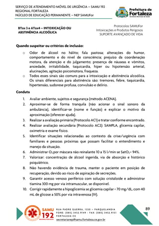 R U A P A D R E G U E R R A , 1 3 5 0 – P A R Q U E L A N D I A
F O N E : ( 0 8 5 ) 3 4 5 2 . 9 1 4 9 - F A X : ( 0 8 5 ) 3 4 5 2 . 9 1 5 1
F O R T A L E Z A - C E
secretarianep@samu.fortaleza.ce.gov.br
89
SERVIÇO DE ATENDIMENTO MÓVEL DE URGÊNCIA – SAMU 192
REGIONAL FORTALEZA
NÚCLEO DE EDUCAÇÃO PERMANENTE – NEP SAMUFor
BTox 3 e ATox4 – INTOXICAÇÃO OU
ABSTINÊNCIA ALCOÓLICA
Protocolos SAMUFor
Intoxicações e Produtos Perigosos
SUPORTE AVANÇADO DE VIDA
Quando suspeitar ou critérios de inclusão:
o Odor de álcool no hálito; fala pastosa; alterações do humor,
comportamento e do nível de consciência; prejuízo da coordenação
motora, da atenção e do julgamento; presença de náuseas e vômitos,
ansiedade, irritabilidade, taquicardia, hiper ou hipotensão arterial,
alucinações, agitação psicomotora, fraqueza.
o Todos esses sinais são comuns para a intoxicação e abstinência alcoólica.
Os sinais diferenciais para abstinência são: tremores, febre, taquicardia,
hipertensão, sudorese profusa, convulsão e delírio.
Conduta
1. Avaliar ambiente, sujeitos e segurança (método ACENA).
2. Aproximar-se de forma tranquila (não acionar o sinal sonoro da
ambulância), identificar-se (nome e função) e explicar o motivo da
aproximação (oferecer ajuda).
3. Realizar a avaliação primária (Protocolo AC1) e tratar conforme encontrado.
4. Realizar avaliação secundária (Protocolo AC2): SAMPLA, glicemia capilar,
oximetria e exame físico.
5. Identificar situações relacionadas ao contexto da crise/urgência com
familiares e pessoas próximas que possam facilitar o entendimento e
manejo da situação.
6. Administrar O2 por máscara não reinalante 10 a 15 l/min se SatO2 < 94%.
7. Valorizar: concentração de álcool ingerida, via de absorção e histórico
psiquiátrico.
8. Não havendo evidência de trauma, manter o paciente em posição de
recuperação, devido ao risco de aspiração de secreções.
9. Garantir acesso venoso periférico com solução cristaloide e administrar
tiamina 300 mg por via intramuscular, se disponível.
10. Corrigir rapidamente a hipoglicemia se glicemia capilar < 70 mg/dL, com 40
mL de glicose a 50% por via intravenosa (IV).
 