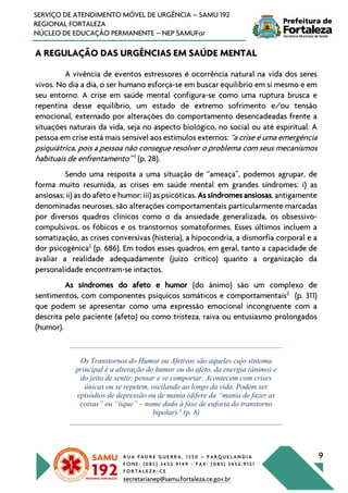 R U A P A D R E G U E R R A , 1 3 5 0 – P A R Q U E L A N D I A
F O N E : ( 0 8 5 ) 3 4 5 2 . 9 1 4 9 - F A X : ( 0 8 5 ) 3 4 5 2 . 9 1 5 1
F O R T A L E Z A - C E
secretarianep@samu.fortaleza.ce.gov.br
9
SERVIÇO DE ATENDIMENTO MÓVEL DE URGÊNCIA – SAMU 192
REGIONAL FORTALEZA
NÚCLEO DE EDUCAÇÃO PERMANENTE – NEP SAMUFor
A REGULAÇÃO DAS URGÊNCIAS EM SAÚDE MENTAL
A vivência de eventos estressores é ocorrência natural na vida dos seres
vivos. No dia a dia, o ser humano esforça-se em buscar equilíbrio em si mesmo e em
seu entorno. A crise em saúde mental configura-se como uma ruptura brusca e
repentina desse equilíbrio, um estado de extremo sofrimento e/ou tensão
emocional, externado por alterações do comportamento desencadeadas frente a
situações naturais da vida, seja no aspecto biológico, no social ou até espiritual. A
pessoa em crise está mais sensível aos estímulos externos: “a crise é uma emergência
psiquiátrica, pois a pessoa não consegue resolver o problema com seus mecanismos
habituais de enfrentamento” 1
(p. 28).
Sendo uma resposta a uma situação de “ameaça”, podemos agrupar, de
forma muito resumida, as crises em saúde mental em grandes síndromes: i) as
ansiosas; ii) as do afeto e humor; iii) as psicóticas. As síndromes ansiosas, antigamente
denominadas neuroses, são alterações comportamentais particularmente marcadas
por diversos quadros clínicos como o da ansiedade generalizada, os obsessivo-
compulsivos, os fóbicos e os transtornos somatoformes. Esses últimos incluem a
somatização, as crises conversivas (histeria), a hipocondria, a dismorfia corporal e a
dor psicogênica2
(p. 686). Em todos esses quadros, em geral, tanto a capacidade de
avaliar a realidade adequadamente (juízo crítico) quanto a organização da
personalidade encontram-se intactos.
As síndromes do afeto e humor (do ânimo) são um complexo de
sentimentos, com componentes psíquicos somáticos e comportamentais2
(p. 311)
que podem se apresentar como uma expressão emocional incongruente com a
descrita pelo paciente (afeto) ou como tristeza, raiva ou entusiasmo prolongados
(humor).
Os Transtornos do Humor ou Afetivos são aqueles cujo sintoma
principal é a alteração do humor ou do afeto, da energia (ânimo) e
do jeito de sentir, pensar e se comportar. Acontecem com crises
únicas ou se repetem, oscilando ao longo da vida. Podem ser
episódios de depressão ou de mania (difere da “mania de fazer as
coisas” ou “tique” – nome dado à fase de euforia do transtorno
bipolar).3
(p. 8)
 