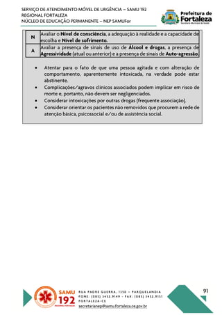 R U A P A D R E G U E R R A , 1 3 5 0 – P A R Q U E L A N D I A
F O N E : ( 0 8 5 ) 3 4 5 2 . 9 1 4 9 - F A X : ( 0 8 5 ) 3 4 5 2 . 9 1 5 1
F O R T A L E Z A - C E
secretarianep@samu.fortaleza.ce.gov.br
91
SERVIÇO DE ATENDIMENTO MÓVEL DE URGÊNCIA – SAMU 192
REGIONAL FORTALEZA
NÚCLEO DE EDUCAÇÃO PERMANENTE – NEP SAMUFor
N
Avaliar o Nível de consciência, a adequação à realidade e a capacidade de
escolha e Nível de sofrimento.
A
Avaliar a presença de sinais de uso de Álcool e drogas, a presença de
Agressividade (atual ou anterior) e a presença de sinais de Auto-agressão.
• Atentar para o fato de que uma pessoa agitada e com alteração de
comportamento, aparentemente intoxicada, na verdade pode estar
abstinente.
• Complicações/agravos clínicos associados podem implicar em risco de
morte e, portanto, não devem ser negligenciados.
• Considerar intoxicações por outras drogas (frequente associação).
• Considerar orientar os pacientes não removidos que procurem a rede de
atenção básica, psicossocial e/ou de assistência social.
 