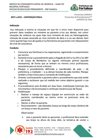 R U A P A D R E G U E R R A , 1 3 5 0 – P A R Q U E L A N D I A
F O N E : ( 0 8 5 ) 3 4 5 2 . 9 1 4 9 - F A X : ( 0 8 5 ) 3 4 5 2 . 9 1 5 1
F O R T A L E Z A - C E
secretarianep@samu.fortaleza.ce.gov.br
93
SERVIÇO DE ATENDIMENTO MÓVEL DE URGÊNCIA – SAMU 192
REGIONAL FORTALEZA
NÚCLEO DE EDUCAÇÃO PERMANENTE – NEP SAMUFor
BP27 e AP42 – CONTENÇÃO FÍSICA
Protocolos SAMUFor
Protocolos de Procedimentos18,19
SUPORTE DE VIDA
Indicação
Sua indicação é restrita às situações em que for o único meio disponível para
prevenir dano imediato ou iminente ao paciente e/ou aos demais, tais como:
situações de violência nas quais haja risco iminente de auto ou heteroagressão,
intenção de evasão associada ao risco iminente de dano a si ou aos demais, bem
como quando haja risco de queda e/ou ferimentos em pacientes com rebaixamento
do nível de consciência.
Conduta:
1. Comunicar aos familiares e/ou responsáveis, registrando o consentimento
por escrito.
2. Somente iniciar o procedimento após a chegada do SAV e/ou SIV e/ou SBV
e do Corpo de Bombeiros ou alguma instituição policial (quando
necessários), de forma que se tenham no mínimo cinco profissionais,
necessários para se iniciar a técnica.
3. Planejar o procedimento definindo o coordenador da ação – de
preferência, o mediador – e as demais funções de cada membro. Planejar
também a frase-chave para o comando de imobilização.
4. Orientar continuamente o paciente sobre o procedimento que está sendo
realizado e esclarecer que tal medida tem como objetivo garantir a sua
segurança.
5. O procedimento está dividido em duas fases: imobilização (restrição dos
movimentos e da locomoção) e contenção mecânica (uso de faixas).
6. Imobilização
o Realizar o manejo do espaço (equipe em semicírculo ao redor do
paciente; coordenador ao centro; evitar se posicionar atrás do
paciente).
o Manter o olhar no paciente.
o Posicionamento – pés afastados, braços ao longo do corpo, distância de
um braço e meio do paciente.
Observações:
• caso o paciente tente se aproximar, o profissional deve estender
seu braço na altura do tórax dele, na tentativa de conter a
 