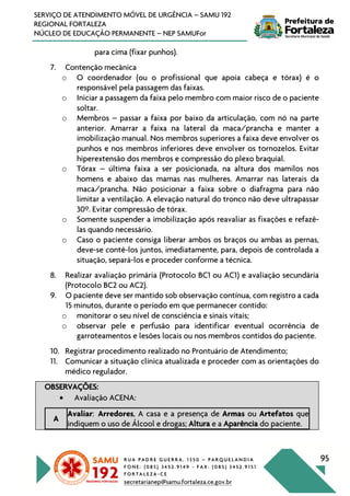 R U A P A D R E G U E R R A , 1 3 5 0 – P A R Q U E L A N D I A
F O N E : ( 0 8 5 ) 3 4 5 2 . 9 1 4 9 - F A X : ( 0 8 5 ) 3 4 5 2 . 9 1 5 1
F O R T A L E Z A - C E
secretarianep@samu.fortaleza.ce.gov.br
95
SERVIÇO DE ATENDIMENTO MÓVEL DE URGÊNCIA – SAMU 192
REGIONAL FORTALEZA
NÚCLEO DE EDUCAÇÃO PERMANENTE – NEP SAMUFor
para cima (fixar punhos).
7. Contenção mecânica
o O coordenador (ou o profissional que apoia cabeça e tórax) é o
responsável pela passagem das faixas.
o Iniciar a passagem da faixa pelo membro com maior risco de o paciente
soltar.
o Membros – passar a faixa por baixo da articulação, com nó na parte
anterior. Amarrar a faixa na lateral da maca/prancha e manter a
imobilização manual. Nos membros superiores a faixa deve envolver os
punhos e nos membros inferiores deve envolver os tornozelos. Evitar
hiperextensão dos membros e compressão do plexo braquial.
o Tórax – última faixa a ser posicionada, na altura dos mamilos nos
homens e abaixo das mamas nas mulheres. Amarrar nas laterais da
maca/prancha. Não posicionar a faixa sobre o diafragma para não
limitar a ventilação. A elevação natural do tronco não deve ultrapassar
30º. Evitar compressão de tórax.
o Somente suspender a imobilização após reavaliar as fixações e refazê-
las quando necessário.
o Caso o paciente consiga liberar ambos os braços ou ambas as pernas,
deve-se contê-los juntos, imediatamente, para, depois de controlada a
situação, separá-los e proceder conforme a técnica.
8. Realizar avaliação primária (Protocolo BC1 ou AC1) e avaliação secundária
(Protocolo BC2 ou AC2).
9. O paciente deve ser mantido sob observação contínua, com registro a cada
15 minutos, durante o período em que permanecer contido:
o monitorar o seu nível de consciência e sinais vitais;
o observar pele e perfusão para identificar eventual ocorrência de
garroteamentos e lesões locais ou nos membros contidos do paciente.
10. Registrar procedimento realizado no Prontuário de Atendimento;
11. Comunicar a situação clínica atualizada e proceder com as orientações do
médico regulador.
OBSERVAÇÕES:
• Avaliação ACENA:
A
Avaliar: Arredores, A casa e a presença de Armas ou Artefatos que
indiquem o uso de Álcool e drogas; Altura e a Aparência do paciente.
 