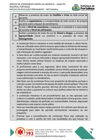 R U A P A D R E G U E R R A , 1 3 5 0 – P A R Q U E L A N D I A
F O N E : ( 0 8 5 ) 3 4 5 2 . 9 1 4 9 - F A X : ( 0 8 5 ) 3 4 5 2 . 9 1 5 1
F O R T A L E Z A - C E
secretarianep@samu.fortaleza.ce.gov.br
96
SERVIÇO DE ATENDIMENTO MÓVEL DE URGÊNCIA – SAMU 192
REGIONAL FORTALEZA
NÚCLEO DE EDUCAÇÃO PERMANENTE – NEP SAMUFor
C
Observar a presença de sinais de Conflito e Crise na rede social do
paciente.
E
Avaliar as expectativas e a receptividade da rede social e do próprio
paciente sobre a Equipe de atendimento.
N
Avaliar o Nível de consciência, a adequação à realidade e a capacidade
de escolha e Nível de sofrimento.
A
Avaliar a presença de sinais de uso de Álcool e drogas, a presença de
Agressividade (atual ou anterior) e a presença de sinais de
Autoagressão.
• A contenção física e mecânica é uma medida de exceção e, dessa forma,
deve ser utilizada como ultimo recurso, após todas as tentativas de manejo
e tranquilização se mostrarem insuficientes para o controle da situação e
sob orientação do médico regulador.
• A faixa deve ser confeccionada em material resistente, lavável e de fácil
manuseio, com costura reforçada e largura apropriada (membros 10cm e
tórax 20cm). Jamais utilizar lençóis ou ataduras de crepom associada a
malha tubular como faixa.
• O profissional, para a sua segurança, deve estar consciente de seus
próprios sentimentos (medo, ansiedade, raiva) e limites, porque as pessoas
reagem instintivamente à emoção do outro, o que pode desencadear uma
reação de tensão crescente. Se não se sentir tranquilo o bastante, solicitar
a sua substituição no atendimento.
• Não fazer uso da contenção física com propósito de disciplina, punição e
coerção ou por conveniência da equipe de saúde. Jamais aplique “chave de
braço”, torção de punho, gravata, técnicas de artes marciais, bem como
sentar-se sobre o paciente ou colocar seus joelhos sobre ele na tentativa
de imobilizá-lo.
• A contenção mecânica é um procedimento que, se não aplicada com
critério e cuidados, pode desencadear complicações clínicas graves, como
desidratação, redução da perfusão em extremidades, fraturas, depressão
respiratória e até mesmo morte súbita.
• Deve ser mantida pelo menor tempo possível. Em nenhum caso deverá ser
prolongada para além do período estritamente necessário ao seu
propósito.
• Priorizar que o procedimento de contenção física seja realizado na
presença e com o auxílio do SAV, nas localidades em que houver tal
 