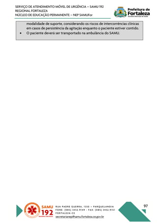 R U A P A D R E G U E R R A , 1 3 5 0 – P A R Q U E L A N D I A
F O N E : ( 0 8 5 ) 3 4 5 2 . 9 1 4 9 - F A X : ( 0 8 5 ) 3 4 5 2 . 9 1 5 1
F O R T A L E Z A - C E
secretarianep@samu.fortaleza.ce.gov.br
97
SERVIÇO DE ATENDIMENTO MÓVEL DE URGÊNCIA – SAMU 192
REGIONAL FORTALEZA
NÚCLEO DE EDUCAÇÃO PERMANENTE – NEP SAMUFor
modalidade de suporte, considerando os riscos de intercorrências clínicas
em casos de persistência da agitação enquanto o paciente estiver contido.
• O paciente deverá ser transportado na ambulância do SAMU.
 