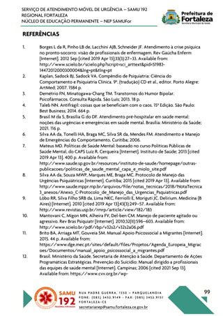 R U A P A D R E G U E R R A , 1 3 5 0 – P A R Q U E L A N D I A
F O N E : ( 0 8 5 ) 3 4 5 2 . 9 1 4 9 - F A X : ( 0 8 5 ) 3 4 5 2 . 9 1 5 1
F O R T A L E Z A - C E
secretarianep@samu.fortaleza.ce.gov.br
99
SERVIÇO DE ATENDIMENTO MÓVEL DE URGÊNCIA – SAMU 192
REGIONAL FORTALEZA
NÚCLEO DE EDUCAÇÃO PERMANENTE – NEP SAMUFor
REFERÊNCIAS
1. Borges L da R, Pinho LB de, Lacchini AJB, Schneider JF. Atendimento à crise psíquica
no pronto-socorro: visão de profissionais de enfermagem. Rev Gaúcha Enferm
[Internet]. 2012 Sep [cited 2019 Apr 13];33(3):27–33. Available from:
http://www.scielo.br/scielo.php?script=sci_arttext&pid=S1983-
14472012000300004&lng=pt&tlng=pt
2. Kaplan, Sadock BJ, Sadock VA. Compêndio de Psiquiatria: Ciência do
Comportamento e Psiquiatria Clínica. 9a
. (tradução) CD et al., editor. Porto Alegre:
ArtMed; 2007. 1584 p.
3. Demétrio FN, Minatogawa-Chang TM. Transtornos do Humor Bipolar.
Psicofármacos. Consulta Rápida. São Luís; 2013. 18 p.
4. Taleb NN. Antifrágil: coisas que se beneficiam com o caos. 15a
Edição. São Paulo:
Best Business; 2014. 664 p.
5. Brasil M da S, Brasília G do DF. Atendimento pré-hospitalar em saúde mental:
noções das urgências e emergências em saúde mental. Brasília: Ministério da Saúde;
2021. 116 p.
6. Silva AA da, Tonelli HA, Braga MC, Silva SR da, Mendes FM. Atendimento e Manejo
de Emergências do Comportamento. Curitiba; 2006.
7. Mateus MD. Políticas de Saúde Mental: baseado no curso Políticas Públicas de
Saúde Mental, do CAPS Luiz R. Cerqueira [Internet]. Instituto de Saúde; 2013 [cited
2019 Apr 13]. 400 p. Available from:
http://www.saude.sp.gov.br/resources/instituto-de-saude/homepage/outras-
publicacoes/politicas_de_saude_mental_capa_e_miolo_site.pdf
8. Silva AA da, Souza MWP, Marques ME, Braga MC. Protocolo de Manejo das
Urgências Psiquiátricas [Internet]. Curitiba; 2015 [cited 2019 Apr 13]. Available from:
http://www.saude.mppr.mp.br/arquivos/File/notas_tecnicas/2018/NotaTecnica
3_anexos/Anexo_C-Protocolo_de_Manejo_das_Urgencias_Psquiatricas.pdf
9. Lôbo RR, Silva Filho SRB da, Lima NKC, Ferriolli E, Moriguti JC. Delirium. Medicina (B
Aires) [Internet]. 2010 [cited 2019 Apr 13];43(3):249–57. Available from:
http://www.revistas.usp.br/rmrp/article/view/182/183
10. Mantovani C, Migon MN, Alheira FV, Del-ben CM. Manejo de paciente agitado ou
agressivo. Rev Bras Psiquiatr [Internet]. 2010;32(II):596–603. Available from:
http://www.scielo.br/pdf/rbp/v32s2/v32s2a06.pdf
11. Brito BA, Arriaga MT, Gouveia SM. Manual Apoio Psicossocial a Migrantes [Internet].
2015. 44 p. Available from:
https://www.dge.mec.pt/sites/default/files/Projetos/Agenda_Europeia_Migrac
oes/Documentos/manual_apoio_psicossocial_a_migrantes.pdf
12. Brasil. Ministério da Saúde. Secretaria de Atenção à Saúde. Departamento de Ações
Programáticas Estratégicas. Prevenção do Suicídio: Manual dirigido a profissionais
das equipes de saúde mental [Internet]. Campinas; 2006 [cited 2021 Sep 13].
Available from: https://www.cvv.org.br/wp-
 
