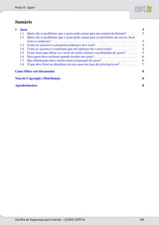 Parte VI: Spam
Sum´ario
1 Spam 3
1.1 Quais s˜ao os problemas que o spam pode causar para um usu´ario da Internet? . . . . 3
1.2 Quais s˜ao os problemas que o spam pode causar para os provedores de acesso, back-
bones e empresas? . . . . . . . . . . . . . . . . . . . . . . . . . . . . . . . . . . . . 3
1.3 Como os spammers conseguem enderec¸os de e-mail? . . . . . . . . . . . . . . . . . 4
1.4 Como os spammers conﬁrmam que um enderec¸o de e-mail existe? . . . . . . . . . . 4
1.5 Como fazer para ﬁltrar os e-mails de modo a barrar o recebimento de spams? . . . . 5
1.6 Para quem devo reclamar quando receber um spam? . . . . . . . . . . . . . . . . . . 6
1.7 Que informac¸˜oes devo incluir numa reclamac¸˜ao de spam? . . . . . . . . . . . . . . . 6
1.8 O que devo fazer ao identiﬁcar em um spam um caso de phishing/scam? . . . . . . . 7
Como Obter este Documento 8
Nota de Copyright e Distribuic¸˜ao 8
Agradecimentos 8
Cartilha de Seguranc¸a para Internet – c 2005 CERT.br 2/8
 