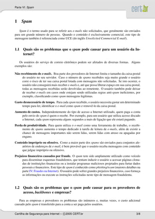 Parte VI: Spam
1 Spam
Spam ´e o termo usado para se referir aos e-mails n˜ao solicitados, que geralmente s˜ao enviados
para um grande n´umero de pessoas. Quando o conte´udo ´e exclusivamente comercial, este tipo de
mensagem tamb´em ´e referenciada como UCE (do inglˆes Unsolicited Commercial E-mail).
1.1 Quais s˜ao os problemas que o spam pode causar para um usu´ario da In-
ternet?
Os usu´arios do servic¸o de correio eletrˆonico podem ser afetados de diversas formas. Alguns
exemplos s˜ao:
N˜ao recebimento de e-mails. Boa parte dos provedores de Internet limita o tamanho da caixa postal
do usu´ario no seu servidor. Caso o n´umero de spams recebidos seja muito grande o usu´ario
corre o risco de ter sua caixa postal lotada com mensagens n˜ao solicitadas. Se isto ocorrer, o
usu´ario n˜ao conseguir´a mais receber e-mails e, at´e que possa liberar espac¸o em sua caixa postal,
todas as mensagens recebidas ser˜ao devolvidas ao remetente. O usu´ario tamb´em pode deixar
de receber e-mails em casos onde estejam sendo utilizadas regras anti-spam ineﬁcientes, por
exemplo, classiﬁcando como spam mensagens leg´ıtimas.
Gasto desnecess´ario de tempo. Para cada spam recebido, o usu´ario necessita gastar um determinado
tempo para ler, identiﬁcar o e-mail como spam e removˆe-lo da caixa postal.
Aumento de custos. Independentemente do tipo de acesso a Internet utilizado, quem paga a conta
pelo envio do spam ´e quem o recebe. Por exemplo, para um usu´ario que utiliza acesso discado
a Internet, cada spam representa alguns segundos a mais de ligac¸˜ao que ele estar´a pagando.
Perda de produtividade. Para quem utiliza o e-mail como uma ferramenta de trabalho, o recebi-
mento de spams aumenta o tempo dedicado `a tarefa de leitura de e-mails, al´em de existir a
chance de mensagens importantes n˜ao serem lidas, serem lidas com atraso ou apagadas por
engano.
Conte´udo impr´oprio ou ofensivo. Como a maior parte dos spams s˜ao enviados para conjuntos ale-
at´orios de enderec¸os de e-mail, ´e bem prov´avel que o usu´ario receba mensagens com conte´udo
que julgue impr´oprio ou ofensivo.
Preju´ızos ﬁnanceiros causados por fraude. O spam tem sido amplamente utilizado como ve´ıculo
para disseminar esquemas fraudulentos, que tentam induzir o usu´ario a acessar p´aginas clona-
das de instituic¸˜oes ﬁnanceiras ou a instalar programas maliciosos projetados para furtar dados
pessoais e ﬁnanceiros. Este tipo de spam ´e conhecido como phishing/scam (maiores detalhes na
parte IV: Fraudes na Internet). O usu´ario pode sofrer grandes preju´ızos ﬁnanceiros, caso fornec¸a
as informac¸˜oes ou execute as instruc¸˜oes solicitadas neste tipo de mensagem fraudulenta.
1.2 Quais s˜ao os problemas que o spam pode causar para os provedores de
acesso, backbones e empresas?
Para as empresas e provedores os problemas s˜ao in´umeros e, muitas vezes, o custo adicional
causado pelo spam ´e transferido para a conta a ser paga pelos usu´arios.
Cartilha de Seguranc¸a para Internet – c 2005 CERT.br 3/8
 